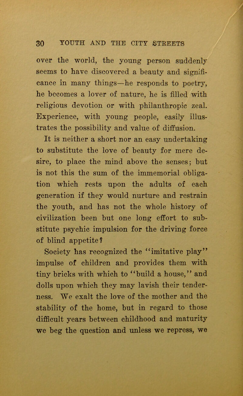 over the world, the young person suddenly seems to have discovered a beauty and signifi- cance in many things—he responds to poetry, he becomes a lover of nature, he is filled with religious devotion or with philanthropic zeal. Experience, with young people, easily illus- trates the possibility and value of diffusion. It is neither a short nor an easy undertaking to substitute the love of beauty for mere de- sire, to place the mind above the senses; but is not this the sum of the immemorial obliga- tion which rests upon the adults of each generation if they would nurture and restrain the youth, and has not the whole history of civilization been but one long effort to sub- stitute psychic impulsion for the driving force of blind appetite? Society has recognized the “imitative play’^ impulse of children and provides them with tiny bricks with which to “build a house,” and dolls upon which they may lavish their tender- ness. We exalt the love of the mother and the stability of the home, but in regard to those difficult years between childhood and maturity we beg the question and unless we repress, we