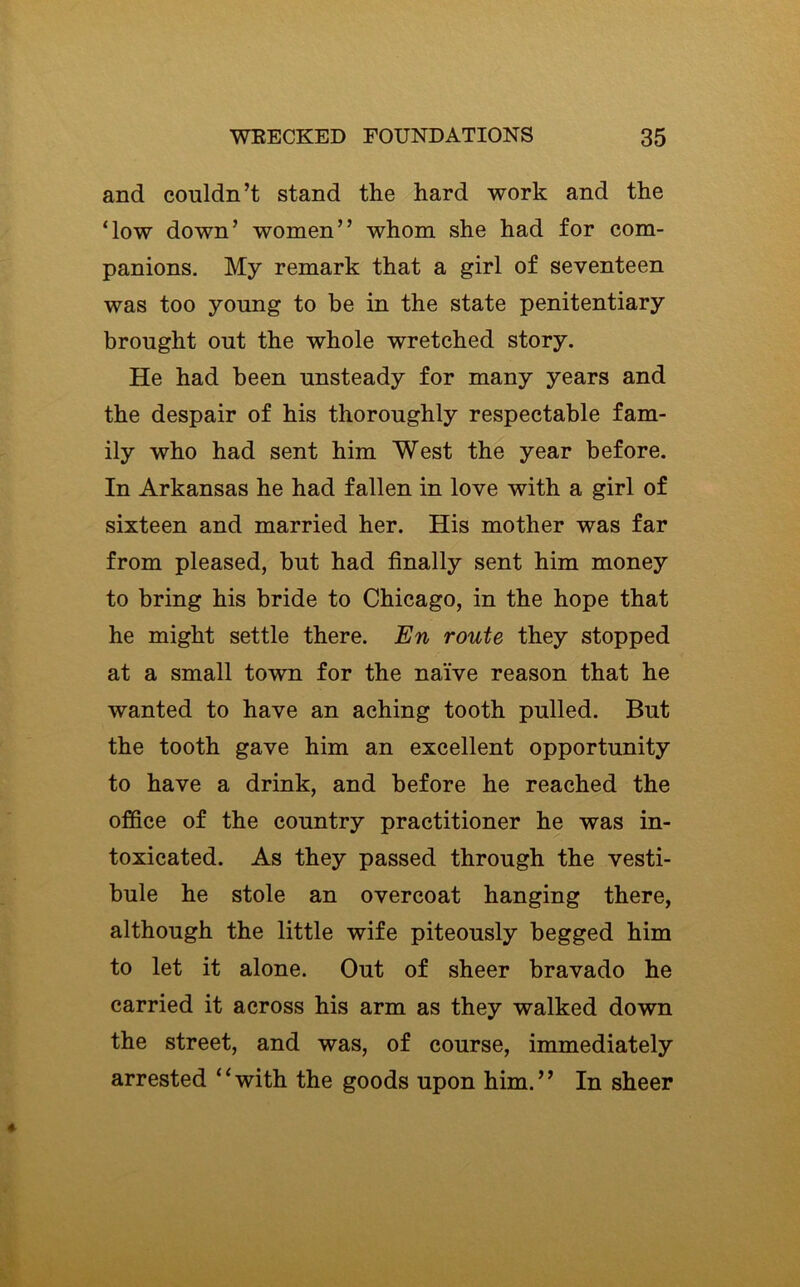 and couldn’t stand the hard work and the ‘low down’ women” whom she had for com- panions. My remark that a girl of seventeen was too young to be in the state penitentiary brought out the whole wretched story. He had been unsteady for many years and the despair of his thoroughly respectable fam- ily who had sent him West the year before. In Arkansas he had fallen in love with a girl of sixteen and married her. His mother was far from pleased, but had finally sent him money to bring his bride to Chicago, in the hope that he might settle there. En route they stopped at a small town for the naive reason that he wanted to have an aching tooth pulled. But the tooth gave him an excellent opportunity to have a drink, and before he reached the office of the country practitioner he was in- toxicated. As they passed through the vesti- bule he stole an overcoat hanging there, although the little wife piteously begged him to let it alone. Out of sheer bravado he carried it across his arm as they walked down the street, and was, of course, immediately arrested “with the goods upon him.” In sheer