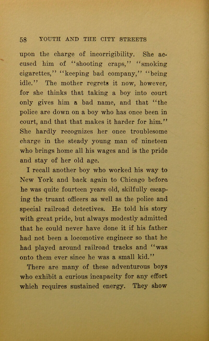 upon the charge of incorrigibility. She ac- cused him of “shooting craps,” “smoking cigarettes,” “keeping bad company,” “being idle.” The mother regrets it now, however, for she thinks that taking a boy into court only gives him a bad name, and that “the police are down on a boy who has once been in court, and that that makes it harder for him.” She hardly recognizes her once troublesome charge in the steady young man of nineteen who brings home all his wages and is the pride and stay of her old age. I recall another boy who worked his way to New York and back again to Chicago before he was quite fourteen years old, skilfully escap- ing the truant officers as well as the police and special railroad detectives. He told his story with great pride, but always modestly admitted that he could never have done it if his father had not been a locomotive engineer so that he had played around railroad tracks and “was onto them ever since he was a small kid.” There are many of these adventurous boys who exhibit a curious incapacity for any effort which requires sustained energy. They show