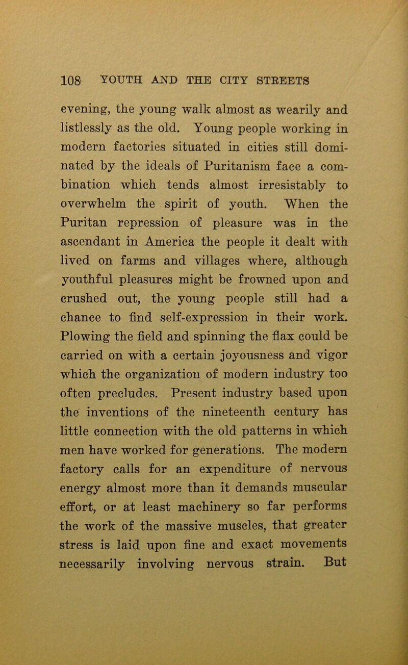 evening, the young walk almost as wearily and listlessly as the old. Young people working in modern factories situated in cities still domi- nated by the ideals of Puritanism face a com- bination which tends almost irresistably to overwhelm the spirit of youth. When the Puritan repression of pleasure was in the ascendant in America the people it dealt with lived on farms and villages where, although youthful pleasures might be frowned upon and crushed out, the young people still had a chance to find self-expression in their work. Plowing the field and spinning the flax could be carried on with a certain joyousness and vigor which the organization of modern industry too often precludes. Present industry based upon the inventions of the nineteenth century has little connection with the old patterns in which men have worked for generations. The modern factory calls for an expenditure of nervous energy almost more than it demands muscular effort, or at least machinery so far performs the work of the massive muscles, that greater stress is laid upon fine and exact movements necessarily involving nervous strain. But