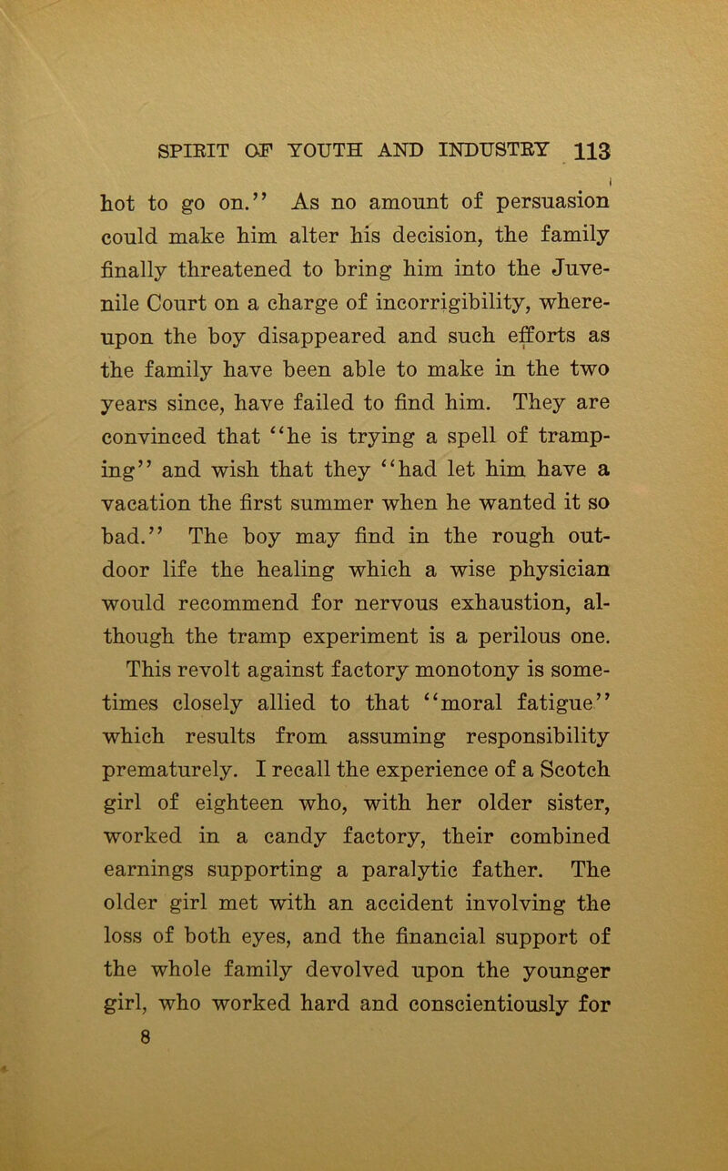 I hot to go on.” As no amount of persuasion could make him alter his decision, the family finally threatened to bring him into the Juve- nile Court on a charge of incorrigibility, where- upon the boy disappeared and such efforts as the family have been able to make in the two years since, have failed to find him. They are convinced that “he is trying a spell of tramp- ing” and wish that they “had let him have a vacation the first summer when he wanted it so bad.” The boy may find in the rough out- door life the healing which a wise physician would recommend for nervous exhaustion, al- though the tramp experiment is a perilous one. This revolt against factory monotony is some- times closely allied to that “moral fatigue” which results from assuming responsibility prematurely. I recall the experience of a Scotch girl of eighteen who, with her older sister, worked in a candy factory, their combined earnings supporting a paralytic father. The older girl met with an accident involving the loss of both eyes, and the financial support of the whole family devolved upon the younger girl, who worked hard and conscientiously for 8