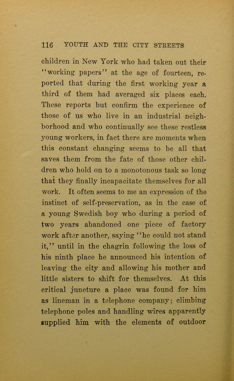 children in New York who had taken out their “working papers” at the age of fourteen, re- ported that during the first working year a third of them had averaged six places each. These reports but confirm the experience of those of us who live in an industrial neigh- borhood and who continually see these restless young workers, in fact there are moments when this constant changing seems to be all that saves them from the fate of those other chil- dren who hold on to a monotonous task so long that they finally incapacitate themselves for all work. It often seems to me an expression of the instinct of self-preservation, as in the case of a young Swedish boy who during a period of two years abandoned one piece of factory work after another, saying “he could not stand it,” until in the chagrin following the loss of his ninth place he announced his intention of leaving the city and allowing his mother and little sisters to shift for themselves. At this critical juncture a place was found for him as lineman in a telephone company; climbing telephone poles and handling wires apparently supplied him with the elements of outdoor