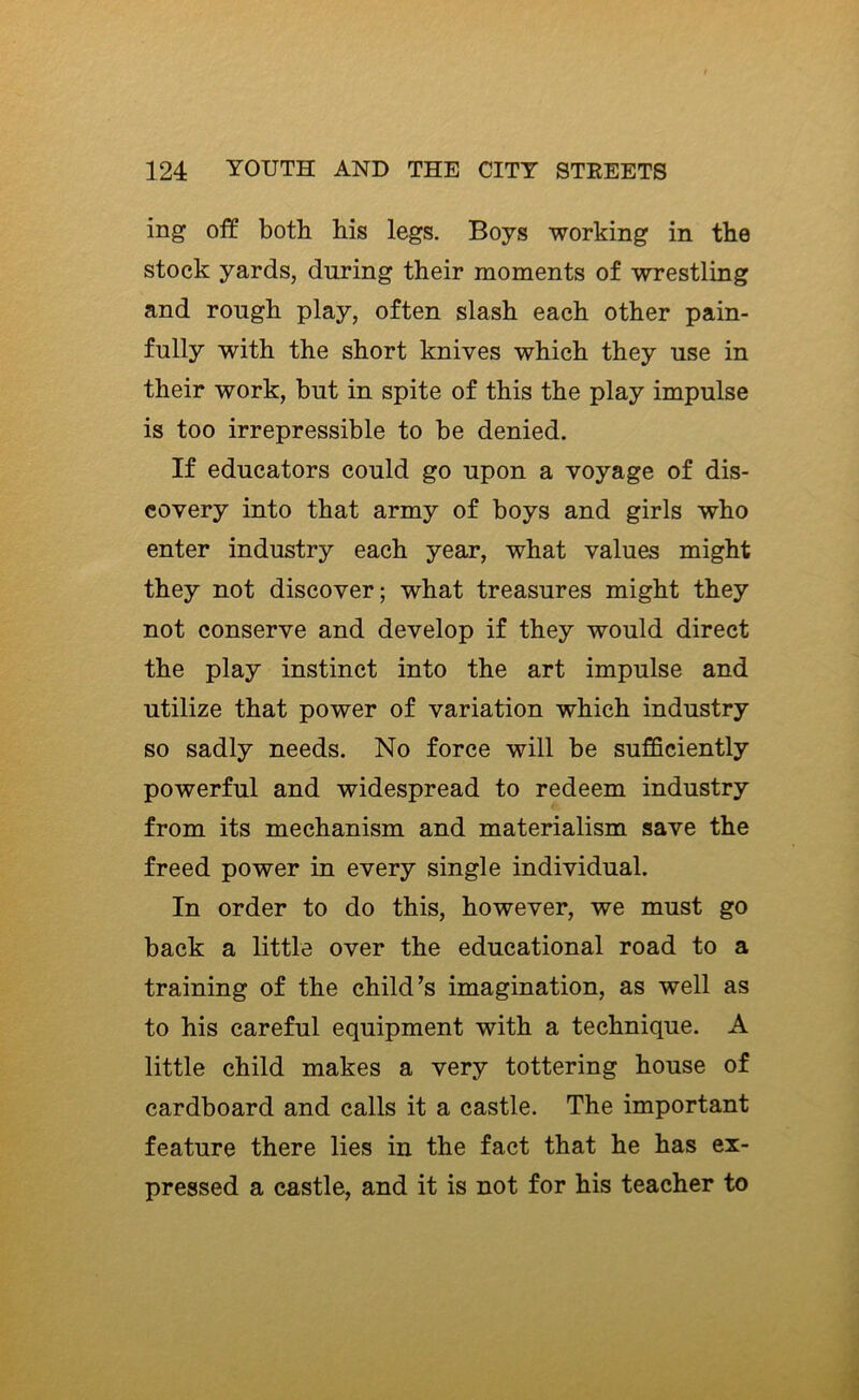 ing off both his legs. Boys working in the stock yards, during their moments of wrestling and rough play, often slash each other pain- fully with the short knives which they use in their work, but in spite of this the play impulse is too irrepressible to be denied. If educators could go upon a voyage of dis- covery into that army of boys and girls who enter industry each year, what values might they not discover; what treasures might they not conserve and develop if they would direct the play instinct into the art impulse and utilize that power of variation which industry so sadly needs. No force will be sufficiently powerful and widespread to redeem industry from its mechanism and materialism save the freed power in every single individual. In order to do this, however, we must go back a little over the educational road to a training of the child’s imagination, as well as to his careful equipment with a technique. A little child makes a very tottering house of cardboard and calls it a castle. The important feature there lies in the fact that he has ex- pressed a castle, and it is not for his teacher to