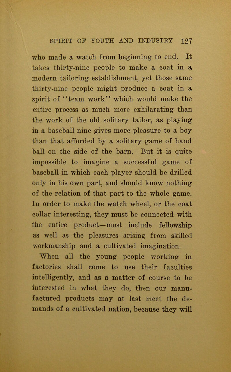 who made a watch from beginning to end. It takes thirty-nine people to make a coat in a modern tailoring establishment, yet those same thirty-nine people might produce a coat in a spirit of “team work” which would make the entire process as much more exhilarating than the work of the old solitary tailor, as playing in a baseball nine gives more pleasure to a boy than that afforded by a solitary game of hand ball on the side of the barn. But it is quite impossible to imagine a successful game of baseball in which each player should be drilled only in his own part, and should know nothing of the relation of that part to the whole game. In order to make the watch wheel, or the coat collar interesting, they must be connected with the entire product—must include fellowship as well as the pleasures arising from skilled workmanship and a cultivated imagination. When all the young people working in factories shall come to use their faculties intelligently, and as a matter of course to be interested in what they do, then our manu- factured products may at last meet the de- mands of a cultivated nation, because they will