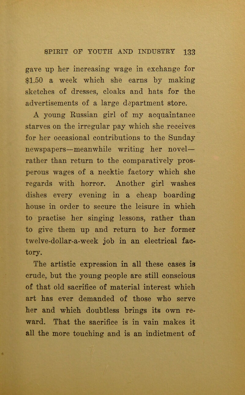 gave up her increasing wage in exchange for $1.50 a week which she earns by making sketches of dresses, cloaks and hats for the advertisements of a large department store. A young Eussian girl of my acquaintance starves on the irregular pay which she receives for her occasional contributions to the Sunday newspapers—meanwhile writing her novel— rather than return to the comparatively pros- perous wages of a necktie factory which she regards with horror. Another girl washes dishes every evening in a cheap boarding house in order to secure the leisure in which to practise her singing lessons, rather than to give them up and return to her former twelve-doUar-a-week job in an electrical fac- tory. The artistic expression in all these cases is crude, but the young people are still conscious of that old sacrifice of material interest which art has ever demanded of those who serve her and which doubtless brings its own re- ward. That the sacrifice is in vain makes it all the more touching and is an indictment of