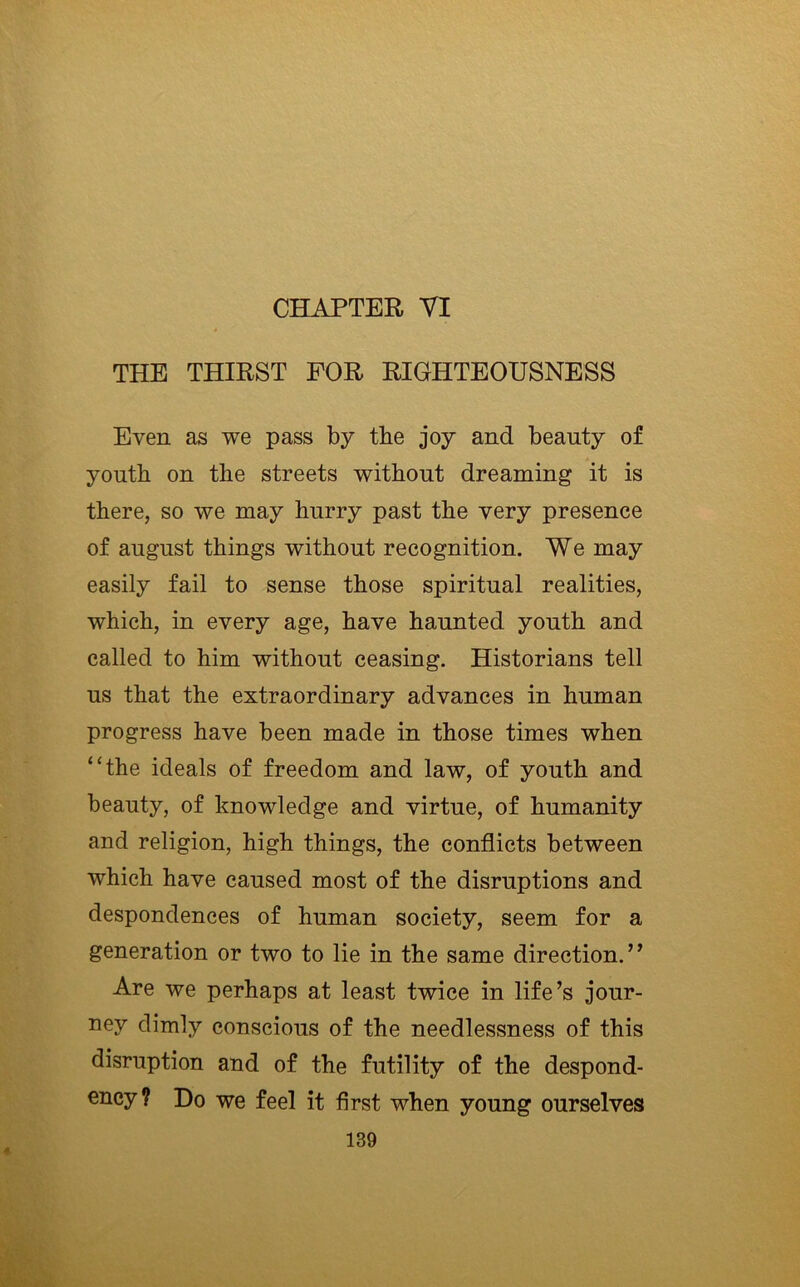 THE THIRST FOR RIGHTEOUSNESS Even as we pass by the joy and beauty of youth on the streets without dreaming it is there, so we may hurry past the very presence of august things without recognition. We may easily fail to sense those spiritual realities, which, in every age, have haunted youth and called to him without ceasing. Historians tell us that the extraordinary advances in human progress have been made in those times when “the ideals of freedom and law, of youth and beauty, of knowledge and virtue, of humanity and religion, high things, the conflicts between which have caused most of the disruptions and despondences of human society, seem for a generation or two to lie in the same direction.” Are we perhaps at least twice in life’s jour- ney dimly conscious of the needlessness of this disruption and of the futility of the despond- ency? Do we feel it first when young ourselves