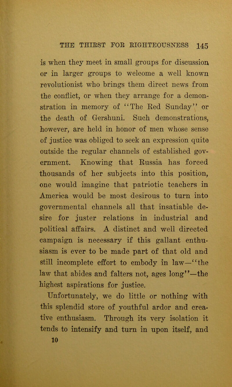 is when they meet in small groups for discussion or in larger groups to welcome a well known revolutionist who brings them direct news from the conflict, or when they arrange for a demon- stration in memory of “The Red Sunday” or the death of Gershuni. Such demonstrations, however, are held in honor of men whose sense of justice was obliged to seek an expression quite outside the regular channels of established gov- ernment. Kmowing that Russia has forced thousands of her subjects into this position, one would imagine that patriotic teachers in America would be most desirous to turn into governmental channels all that insatiable de- sire for juster relations in industrial and political affairs. A distinct and well directed campaign is necessary if this gallant enthu- siasm is ever to be made part of that old and still incomplete effort to embody in law—“the law that abides and falters not, ages long”—the highest aspirations for justice. Unfortunately, we do little or nothing with this splendid store of youthful ardor and crea- tive enthusiasm. Through its very isolation it tends to intensify and turn in upon itself, and 10