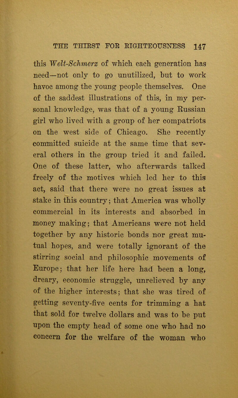 this Welt-8chmerz of which each generation has need—not only to go unutilized, but to work havoc among the young people themselves. One of the saddest illustrations of this, in my per- sonal knowledge, was that of a young Russian girl who lived with a group of her compatriots on the west side of Chicago. She recently committed suicide at the same time that sev- eral others in the group tried it and failed. One of these latter, who afterwards talked freely of the motives which led her to this act, said that there were no great issues at stake in this country; that America was wholly commercial in its interests and absorbed in money making; that Americans were not held together by any historic bonds nor great mu- tual hopes, and were totally ignorant of the stirring social and philosophic movements of Europe; that her life here had been a long, dreary, economic struggle, unrelieved by any of the higher interests; that she was tired of getting seventy-five cents for trimming a hat that sold for twelve dollars and was to be put upon the empty head of some one who had no concern for the welfare of the woman who