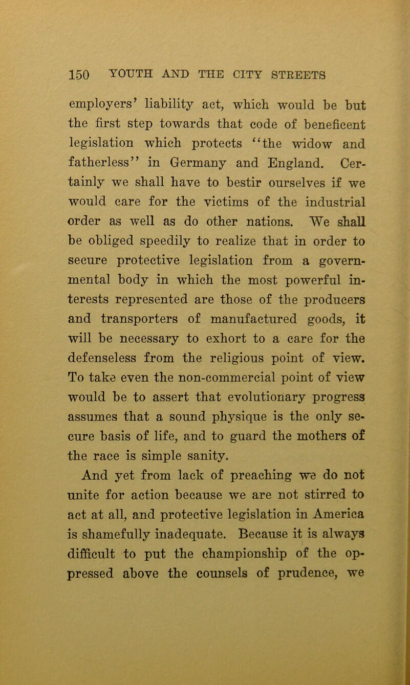 employers’ liability act, which would be but the first step towards that code of beneficent legislation which protects “the widow and fatherless” in Germany and England. Cer- tainly we shall have to bestir ourselves if we would care for the victims of the industrial order as well as do other nations. We shall be obliged speedily to realize that in order to secure protective legislation from a govern- mental body in which the most powerful in- terests represented are those of the producers and transporters of manufactured goods, it will be necessary to exhort to a care for the defenseless from the religious point of view. To take even the non-commercial point of view would be to assert that evolutionary progress assumes that a sound physique is the only se- cure basis of life, and to guard the mothers of the race is simple sanity. And yet from lack of preaching we do not unite for action because we are not stirred to act at all, and protective legislation in America is shamefully inadequate. Because it is always difficult to put the championship of the op- pressed above the counsels of prudence, we