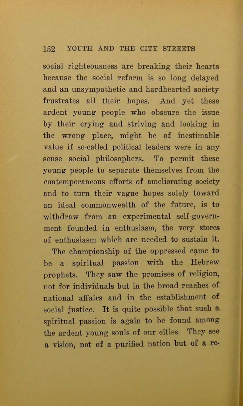 social righteousness are breaking their hearts because the social reform is so long delayed and an unsympathetic and hardhearted society frustrates all their hopes. And yet these ardent young people who obscure the issue by their crying and striving and looking in the wrong place, might be of inestimable value if so-called political leaders were in any sense social philosophers. To permit these young people to separate themselves from the contemporaneous efforts of ameliorating society and to turn their vague hopes solely toward an ideal commonwealth of the future, is to withdraw from an experimental self-govern- ment founded in enthusiasm, the very stores of enthusiasm which are needed to sustain it. The championship of the oppressed came to be a spiritual passion with the Hebrew prophets. They saw the promises of religion, not for individuals but in the broad reaches of national affairs and in the establishment of social justice. It is quite possible that such a spiritual passion is again to be found among the ardent young souls of our cities. They see a vision, not of a purified nation but of a re-