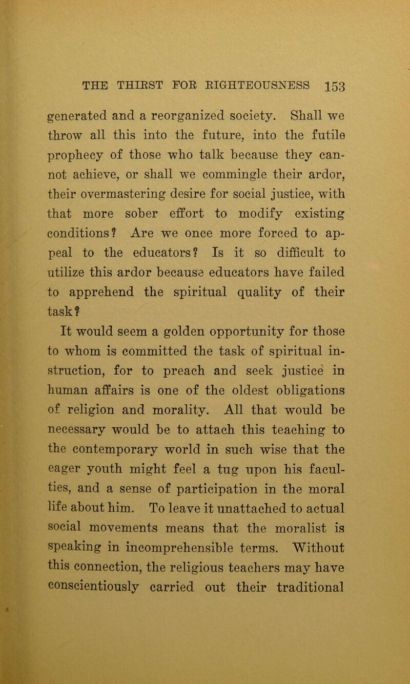 generated and a reorganized society. Shall we throw all this into the future, into the futile prophecy of those who talk because they can- not achieve, or shall we commingle their ardor, their overmastering desire for social justice, with that more sober effort to modify existing conditions? Are we once more forced to ap- peal to the educators? Is it so difficult to utilize this ardor because educators have failed to apprehend the spiritual quality of their task? It would seem a golden opportunity for those to whom is committed the task of spiritual in- struction, for to preach and seek justice' in human affairs is one of the oldest obligations of religion and morality. All that would be necessary would be to attach this teaching to the contemporary world in such wise that the eager youth might feel a tug upon his facul- ties, and a sense of participation in the moral life about him. To leave it unattached to actual social movements means that the moralist is speaking in incomprehensible terms. Without this connection, the religious teachers may have conscientiously carried out their traditional