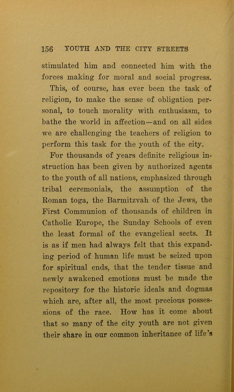 stimulated him and connected him with the forces making for moral and social progress. This, of course, has ever been the task of religion, to make the sense of obligation per- sonal, to touch morality with enthusiasm, to bathe the world in affection—and on all sides we are challenging the teachers of religion to perform this task for the youth of the city. For thousands of years definite religious in- struction has been given by authorized agents to the youth of all nations, emphasized through tribal ceremonials, the assumption of the Roman toga, the Barmitzvah of the Jews, the First Communion of thousands of children in Catholic Europe, the Sunday Schools of even the least formal of the evangelical sects. It is as if men had always felt that this expand- ing period of human life must be seized upon for spiritual ends, that the tender tissue and newly awakened emotions must be made the repository for the historic ideals and dogmas which are, after all, the most precious posses- sions of the race. How has it come about that so many of the city youth are not given their share in our common inheritance of life’s