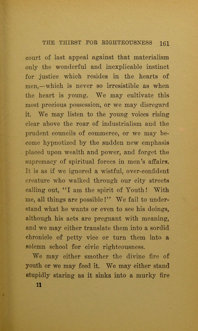 court of last appeal against that materialism only the wonderful and inexplicable instinct for justice which resides in the hearts of men,—which is never so irresistible as when the heart is young. We may cultivate this most precious possession, or we may disregard it. We may listen to the young voices rising clear above the roar of industrialism and the prudent councils of commerce, or we may be- come hypnotized by the sudden new emphasis placed upon wealth and power, and forget the supremacy of spiritual forces in men’s affairs. It is as if we ignored a wistful, over-confident creature who walked through our city streets calling out, ‘‘I am the spirit of Youth! With me, all things are possible!” We fail to under- stand what he wants or even to see his doings, although his acts are pregnant with meaning, and we may either translate them into a sordid chronicle of petty vice or turn them into a solemn school for civic righteousness. We may either smother the divine fire of youth or we may feed it. We may either stand stupidly staring as it sinks into a murky fire 11