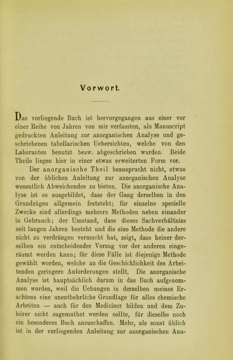 Vorwort. Das vorliegende Buch ist hervorgegangen aus einer vor einer Reihe von Jahren von mir verfassten, als Manuscript gedruckten Anleitung zur anorganischen Analyse und ge- schriebenen tabellarischen Uebersichten, welche von den Laboranten benutzt bezw. abgeschrieben wurden. Beide Theile liegen hier in einer etwas erweiterten Form vor. Der anorganische Theil beansprucht nicht, etwas von der üblichen Anleitung zur anorganischen Analyse wesentlich Abweichendes zu bieten. Die anorganische Ana- lyse ist so ausgebildet, dass der Gang derselben in den Grundzügen allgemein feststeht; für einzelne specielle Zwecke sind allerdings mehrere Methoden neben einander in Gebrauch; der Umstand, dass dieses Sachverhältniss seit langen Jahren besteht und die eine Methode die andere nicht zu verdrängen vermocht hat, zeigt, dass keiner der- selben ein entscheidender Vorzug vor der anderen einge- räumt werden kann; für diese Fälle ist diejenige Methode gewählt worden, welche an die Geschicklichkeit des Arbei- tenden geringere Anforderungen stellt. Die anorganische Analyse ist hauptsächlich darum in das Buch aufgenom- men worden, weil die Hebungen in derselben meines Er- achtens eine unentbehrliche Grundlage für alles chemische Arbeiten — auch für den Mediciner bilden und dem Zu- hörer nicht zugemuthet werden sollte, für dieselbe noch ein besonderes Buch anzuschaffen. Mehr, als sonst üblich ist in der vorliegenden Anleitung zur anorganischen Ana-