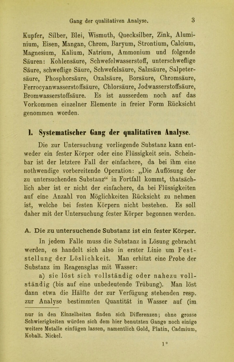 Kupfer, Silber, Blei, Wismutb, Quecksilber, Zink, Alumi- nium, Eisen, Mangan, Chrom, Baryum, Strontium, Calcium, Magnesium, Kalium, Natrium, Ammonium und folgende Säuren: Kohlensäure, Schwefelwasserstoff, unterschweflige Säure, schweflige Säure, Schwefelsäure, Salzsäure, Salpeter- säure, Phosphorsäure, Oxalsäure, Borsäure, Chromsäure, Ferrocyanwasserstoffsäure, Chlorsäure, Jodwasserstoffsäure, Bromwasserstoffsäure. Es ist ausserdem noch auf das Vorkommen einzelner Elemente in freier Form Rücksicht genommen worden. 1. Systematischer Gang der qualitativen Analyse. Die zur Untersuchung vorliegende Substanz kann ent- Aveder ein fester Körper oder eine Flüssigkeit sein. Schein- bar ist der letztere Fall der einfachere, da bei ihm eine nothwendige vorbereitende Operation: „Die Auflösung der zu untersuchenden Substanz“ in Fortfall kommt, thatsäch- lich aber ist er nicht der einfachere, da bei Flüssigkeiten auf eine Anzahl von Möglichkeiten Rücksicht zu nehmen ist, welche bei festen Körpern nicht bestehen. Es soll daher mit der Untersuchung fester Körper begonnen werden. A. Die zu untersuchende Substanz ist ein fester Körper. In jedem Falle muss die Substanz in Lösung gebracht werden, es handelt sich also in erster Linie um Fest- stellung der Löslichkeit. Man erhitzt eine Probe der Substanz im Reagensglas mit Wasser: a) sie löst sich vollständig oder nahezu voll- ständig (bis auf eine unbedeutende Trübung). Man löst dann etwa die Hälfte der zur Verfügung stehenden resp. zur Analyse bestimmten Quantität in Wasser auf (im nur in den Einzelheiten finden sich Differenzen; ohne grosse Schwierigkeiten würden sich dem hier benutzten Gange noch einige weitere Metalle einfügen lassen, namentlich Gold, Platin, Cadmium, Kobalt. Nickel. 1*