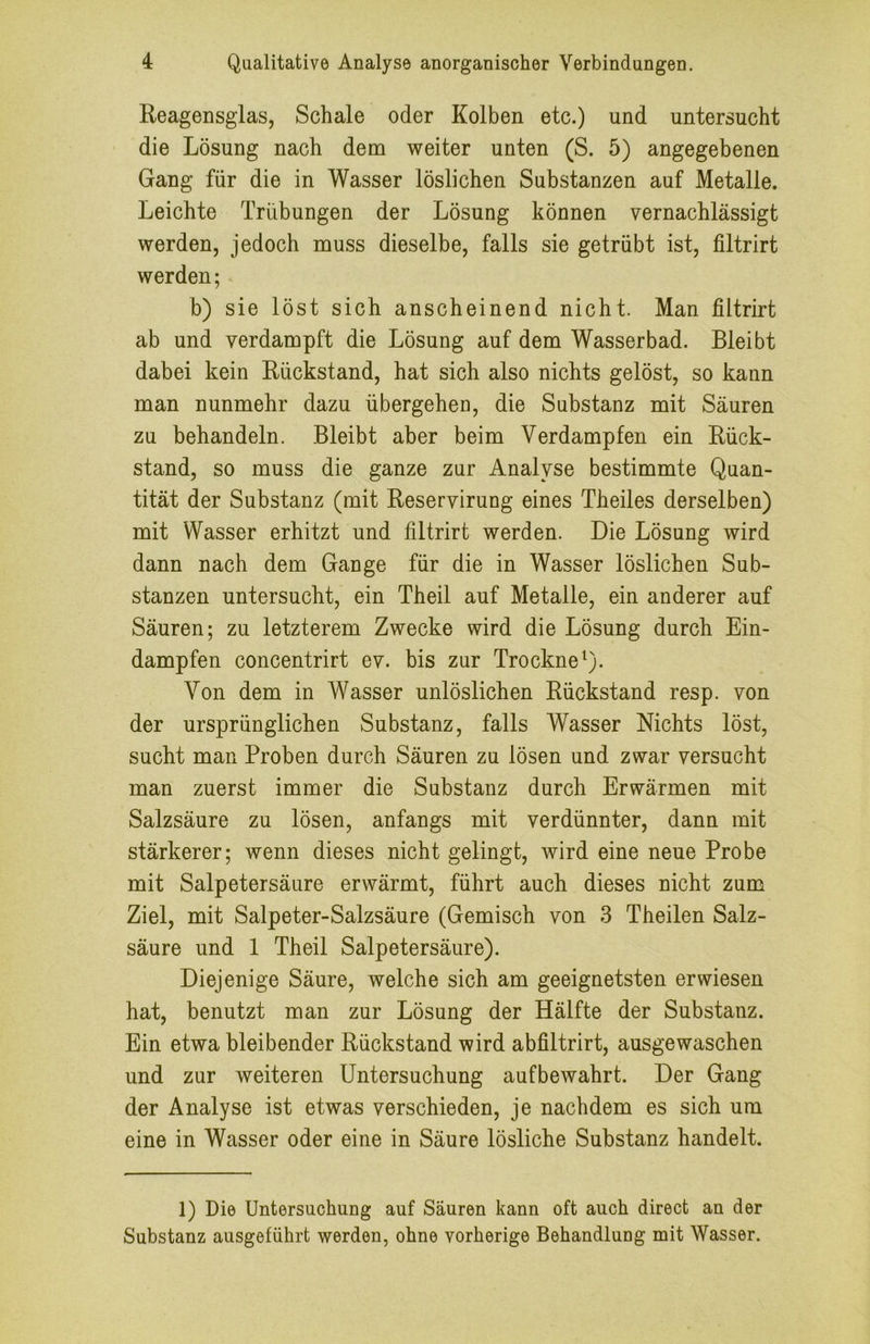 Reagensglas, Schale oder Kolben etc.) und untersucht die Lösung nach dem weiter unten (S. 5) angegebenen Gang für die in Wasser löslichen Substanzen auf Metalle. Leichte Trübungen der Lösung können vernachlässigt werden, jedoch muss dieselbe, falls sie getrübt ist, filtrirt werden; b) sie löst sich anscheinend nicht. Man filtrirt ab und verdampft die Lösung auf dem Wasserbad. Bleibt dabei kein Rückstand, hat sich also nichts gelöst, so kann man nunmehr dazu übergehen, die Substanz mit Säuren zu behandeln. Bleibt aber beim Verdampfen ein Rück- stand, so muss die ganze zur Analyse bestimmte Quan- tität der Substanz (mit Reservirung eines Theiles derselben) mit Wasser erhitzt und filtrirt werden. Die Lösung wird dann nach dem Gange für die in Wasser löslichen Sub- stanzen untersucht, ein Theil auf Metalle, ein anderer auf Säuren; zu letzterem Zwecke wird die Lösung durch Ein- dampfen concentrirt ev. bis zur TrockneQ. Von dem in Wasser unlöslichen Rückstand resp. von der ursprünglichen Substanz, falls Wasser Nichts löst, sucht man Proben durch Säuren zu lösen und zwar versucht man zuerst immer die Substanz durch Erwärmen mit Salzsäure zu lösen, anfangs mit verdünnter, dann mit stärkerer; wenn dieses nicht gelingt, wird eine neue Probe mit Salpetersäure erwärmt, führt auch dieses nicht zum Ziel, mit Salpeter-Salzsäure (Gemisch von 3 Theilen Salz- säure und 1 Theil Salpetersäure). Diejenige Säure, welche sich am geeignetsten erwiesen hat, benutzt man zur Lösung der Hälfte der Substanz. Ein etwa bleibender Rückstand wird abfiltrirt, ausgewaschen und zur weiteren Untersuchung aufbewahrt. Der Gang der Analyse ist etwas verschieden, je nachdem es sich um eine in Wasser oder eine in Säure lösliche Substanz handelt. 1) Die Untersuchung auf Säuren kann oft auch direct an der Substanz ausgeführt werden, ohne vorherige Behandlung mit Wasser.