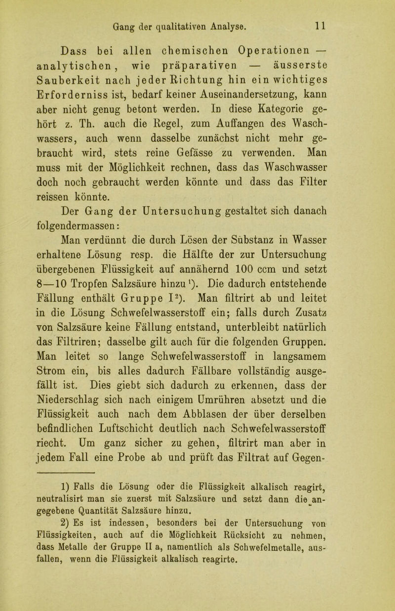 Dass bei allen chemischen Operationen — analytischen, wie präparativen — äusserste Sauberkeit nach jeder Richtung hin ein wichtiges Erforderniss ist, bedarf keiner Auseinandersetzung, kann aber nicht genug betont werden. In diese Kategorie ge- hört z. Th. auch die Regel, zum Auffangen des Wasch- wassers, auch wenn dasselbe zunächst nicht mehr ge- braucht wird, stets reine Gefässe zu verwenden. Man muss mit der Möglichkeit rechnen, dass das Waschwasser doch noch gebraucht werden könnte und dass das Filter reissen könnte. Der Gang der Untersuchung gestaltet sich danach folgendermassen: Man verdünnt die durch Lösen der Sübstanz in Wasser erhaltene Lösung resp. die Hälfte der zur Untersuchung übergebenen Flüssigkeit auf annähernd 100 ccm und setzt 8—10 Tropfen Salzsäure hinzu 0- Die dadurch entstehende Fällung enthält Gruppe I^). Man filtrirt ab und leitet in die Lösung Schwefelwasserstoff ein; falls durch Zusatz von Salzsäure keine Fällung entstand, unterbleibt natürlich das Filtriren; dasselbe gilt auch für die folgenden Gruppen. Man leitet so lange Schwefelwasserstoff in langsamem Strom ein, bis alles dadurch Fällbare vollständig ausge- fällt ist. Dies giebt sich dadurch zu erkennen, dass der Niederschlag sich nach einigem Umrühren absetzt und die Flüssigkeit auch nach dem Abblasen der über derselben befindlichen Luftschicht deutlich nach Schwefelwasserstoff riecht. Um ganz sicher zu gehen, filtrirt man aber in jedem Fall eine Probe ab und prüft das Filtrat auf Gegen- 1) Falls die Lösung oder die Flüssigkeit alkalisch reagirt, neutralisirt man sie zuerst mit Salzsäure und setzt dann die an- gegebene Quantität Salzsäure hinzu. 2) Es ist indessen, besonders bei der Untersuchung von Flüssigkeiten, auch auf die Möglichkeit Rücksicht zu nehmen, dass Metalle der Gruppe II a, namentlich als Schwefelmetalle, aus- fallen, wenn die Flüssigkeit alkalisch reagirte.