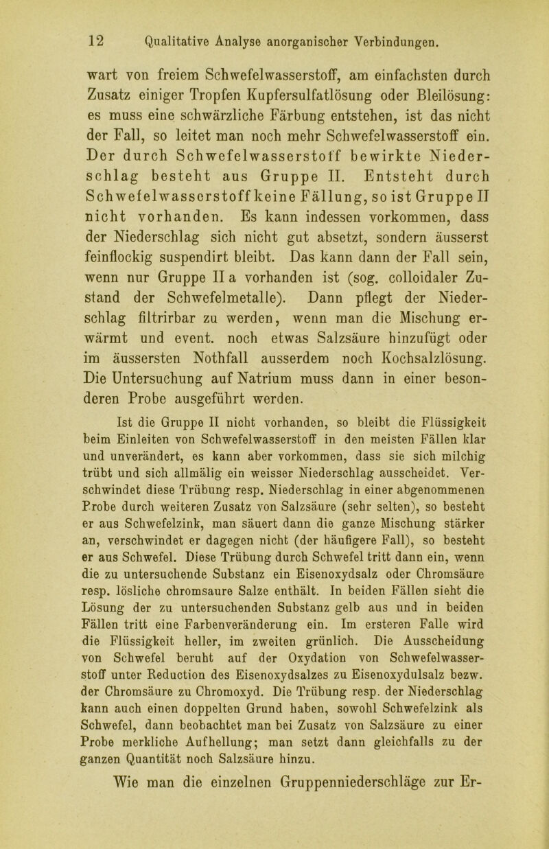 wart von freiem Schwefelwasserstoff, am einfachsten durch Zusatz einiger Tropfen Kupfersulfatlösung oder Bleilösung: es muss eine schwärzliche Färbung entstehen, ist das nicht der Fall, so leitet man noch mehr Schwefelwasserstoff ein. Der durch Schwefelwasserstoff bewirkte Nieder- schlag besteht aus Gruppe 11. Entsteht durch Schwefelwasserstoff keine Fällung, so ist Gruppe II nicht vorhanden. Es kann indessen verkommen, dass der Niederschlag sich nicht gut absetzt, sondern äusserst feinflockig suspendirt bleibt. Das kann dann der Fall sein, wenn nur Gruppe II a vorhanden ist (sog. colloidaler Zu- stand der Schwefelmetalle). Dann pflegt der Nieder- schlag filtrirbar zu werden, wenn man die Mischung er- wärmt und event. noch etwas Salzsäure hinzufügt oder im äussersten Nothfall ausserdem noch Kochsalzlösung. Die Untersuchung auf Natrium muss dann in einer beson- deren Probe ausgeführt werden. Ist die Gruppe II nicht vorhanden, so bleibt die Flüssigkeit beim Einleiten von Schwefelwasserstoff in den meisten Fällen klar und unverändert, es kann aber verkommen, dass sie sich milchig trübt und sich allmälig ein weisser Niederschlag ausscheidet. Ver- schwindet diese Trübung resp. Niederschlag in einer abgenommenen Probe durch weiteren Zusatz von Salzsäure (sehr selten), so besteht er aus Schwefelzink, man säuert dann die ganze Mischung stärker an, verschwindet er dagegen nicht (der häufigere Fall), so besteht er aus Schwefel. Diese Trübung durch Schwefel tritt dann ein, wenn die zu untersuchende Substanz ein Eisenoxydsalz oder Chromsäure resp. lösliche chromsaure Salze enthält. In beiden Fällen sieht die Lösung der zu untersuchenden Substanz gelb aus und in beiden Fällen tritt eine Farbenveränderung ein. Im ersteren Falle wird die Flüssigkeit heller, im zweiten grünlich. Die Ausscheidung von Schwefel beruht auf der Oxydation von Schwefelwasser- stoff unter Reduction des Eisenoxydsalzes zu Eisenoxydulsalz bezw. der Chromsäure zu Chromoxyd. Die Trübung resp. der Niederschlag kann auch einen doppelten Grund haben, sowohl Schwefelzink als Schwefel, dann beobachtet man bei Zusatz von Salzsäure zu einer Probe merkliche Aufhellung; man setzt dann gleichfalls zu der ganzen Quantität noch Salzsäure hinzu. Wie man die einzelnen Gruppenniederschläge zur Er-