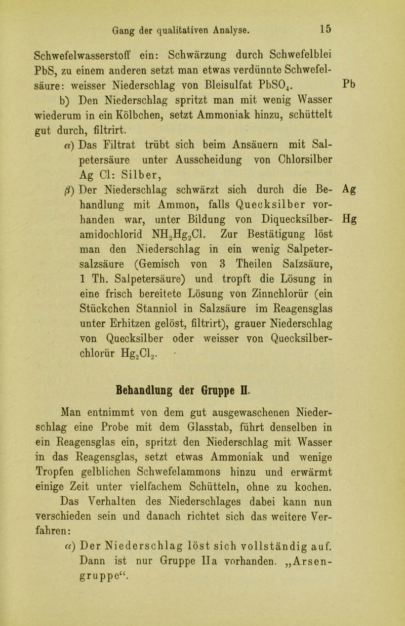 Schwefelwasserstoff ein: Schwärzung durch Schwefelblei PbS, zu einem anderen setzt man etwas verdünnte Schwefel- säure: weisser Niederschlag von Bleisulfat PbS04. Pb b) Den Niederschlag spritzt man mit wenig Wasser wiederum in ein Kölbchen, setzt Ammoniak hinzu, schüttelt gut durch, filtrirt. a) Das Filtrat trübt sich beim Ansäuern mit Sal- petersäure unter Ausscheidung von Chlorsilber Ag CI: Silber, ß) Der Niederschlag schwärzt sich durch die Be- Ag handlung mit Ammon, falls Quecksilber vor- handen war, unter Bildung von Diquecksilber- Hg amidochlorid NH2Hg2Cl. Zur Bestätigung löst man den Niederschlag in ein wenig Salpeter- salzsäure (Gemisch von 3 Theilen Salzsäure, 1 Th. Salpetersäure) und tropft die Lösung in eine frisch bereitete Lösung von Zinnchlorür (ein Stückchen Stanniol in Salzsäure im Reagensglas unter Erhitzen gelöst, filtrirt), grauer Niederschlag von Quecksilber oder weisser von Quecksilber- chlorür Hg2Cl2. Behandlung der Gruppe 11. Man entnimmt von dem gut ausgewaschenen Nieder- schlag eine Probe mit dem Glasstab, führt denselben in ein Reagensglas ein, spritzt den Niederschlag mit Wasser in das Reagensglas, setzt etwas Ammoniak und wenige Tropfen gelblichen Schwefelammons hinzu und erwärmt einige Zeit unter vielfachem Schütteln, ohne zu kochen. Das Verhalten des Niederschlages dabei kann nun verschieden sein und danach richtet sich das weitere Ver- fahren : «) Der Niederschlag löst sich vollständig auf. Dann ist nur Gruppe Ila vorhanden. „Arsen- gruppe^^