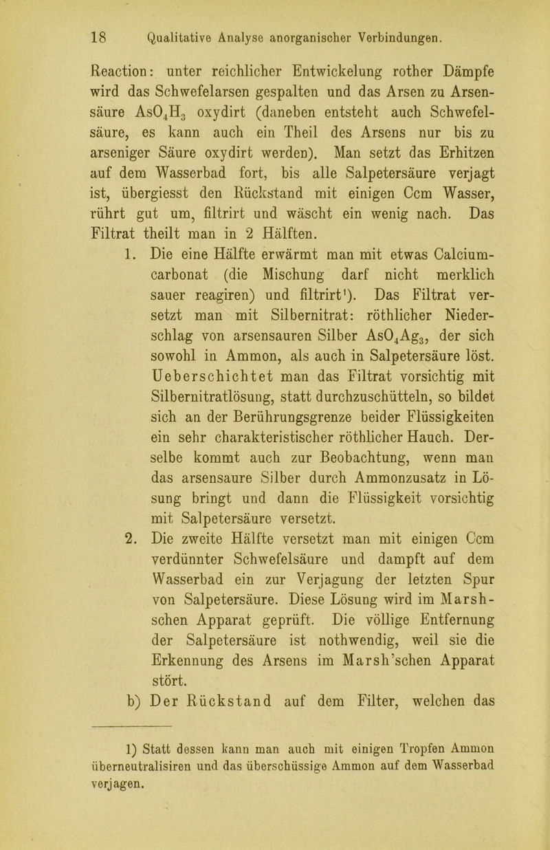Reaction: unter reichlicher Entwickelung rother Dämpfe wird das Schwefelarsen gespalten und das Arsen zu Arsen- säure ASO4H3 oxydirt (daneben entsteht auch Schwefel- säure, es kann auch ein Theil des Arsens nur bis zu arseniger Säure oxydirt werden). Man setzt das Erhitzen auf dem Wasserbad fort, bis alle Salpetersäure verjagt ist, übergiesst den Rückstand mit einigen Ccm Wasser, rührt gut um, filtrirt und wäscht ein wenig nach. Das Filtrat theilt man in 2 Hälften. 1. Die eine Hälfte erwärmt man mit etwas Calcium- carbonat (die Mischung darf nicht merklich sauer reagiren) und filtrirt'). Das Filtrat ver- setzt man mit Silbernitrat: röthlicher Nieder- schlag von arsensauren Silber As04Ag3, der sich sowohl in Ammon, als auch in Salpetersäure löst. Ueberschichtet man das Filtrat vorsichtig mit Silbernitratlösung, statt durchzuschütteln, so bildet sich an der Berührungsgrenze beider Flüssigkeiten ein sehr charakteristischer röthlicher Hauch. Der- selbe kommt auch zur Beobachtung, wenn man das arsensaure Silber durch Ammonzusatz in Lö- sung bringt und dann die Flüssigkeit vorsichtig mit Salpetersäure versetzt. 2. Die zweite Hälfte versetzt man mit einigen Ccm verdünnter Schwefelsäure und dampft auf dem Wasserbad ein zur Verjagung der letzten Spur von Salpetersäure. Diese Lösung wird im Marsh- schen Apparat geprüft. Die völlige Entfernung der Salpetersäure ist nothwendig, weil sie die Erkennung des Arsens im Marsh’schen Apparat stört. b) Der Rückstand auf dem Filter, welchen das 1) Statt dessen kann man auch mit einigen Tropfen Ammon überneutralisiren und das überschüssige Ammon auf dem Wasserbad verjagen.