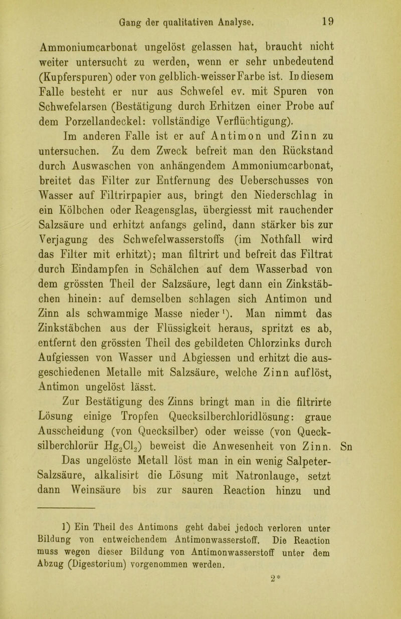 Ammoniumcarbonat ungelöst gelassen hat, braucht nicht weiter untersucht zu werden, wenn er sehr unbedeutend (Kupferspuren) oder von gelblich-weisserFarbe ist. In diesem Falle besteht er nur aus Schwefel ev. mit Spuren von Schwefelarsen (Bestätigung durch Erhitzen einer Probe auf dem Porzellandeckel: vollständige Verflüchtigung). Im anderen Falle ist er auf Antimon und Zinn zu untersuchen. Zu dem Zweck befreit man den Rückstand durch Auswaschen von anhängendem Ammoniumcarbonat, breitet das Filter zur Entfernung des Ueberschusses von Wasser auf Filtrirpapier aus, bringt den Niederschlag in ein Kölbchen oder Reagensglas, übergiesst mit rauchender Salzsäure und erhitzt anfangs gelind, dann stärker bis zur Verjagung des Schwefelwasserstoffs (im Nothfall wird das Filter mit erhitzt); man filtrirt und befreit das Filtrat durch Eindampfen in Schälchen auf dem Wasserbad von dem grössten Theil der Salzsäure, legt dann ein Zinkstäb- chen hinein: auf demselben schlagen sich Antimon und Zinn als schwammige Masse nieder ’). Man nimmt das Zinkstäbchen aus der Flüssigkeit heraus, spritzt es ab, entfernt den grössten Theil des gebildeten Chlorzinks durch Aufgiessen von Wasser und Abgiessen und erhitzt die aus- geschiedenen Metalle mit Salzsäure, welche Zinn auf löst, xAntimon ungelöst lässt. Zur Bestätigung des Zinns bringt man in die filtrirte Lösung einige Tropfen Quecksilberchloridlösung: graue Ausscheidung (von Quecksilber) oder weisse (von Queck- silberchlorür Hg2Cl2) beweist die Anwesenheit von Zinn. Sn Das ungelöste Metall löst man in ein wenig Salpeter- Salzsäure, alkalisirt die Lösung mit Natronlauge, setzt dann Weinsäure bis zur sauren Reaction hinzu und 1) Ein Theil des Antimons geht dabei jedoch verloren unter Bildung von entweichendem Antimonwasserstoff. Die Reaction muss wegen dieser Bildung von Antimonwasserstoff unter dem Abzug (Digestorium) vorgenommen werden. 2*
