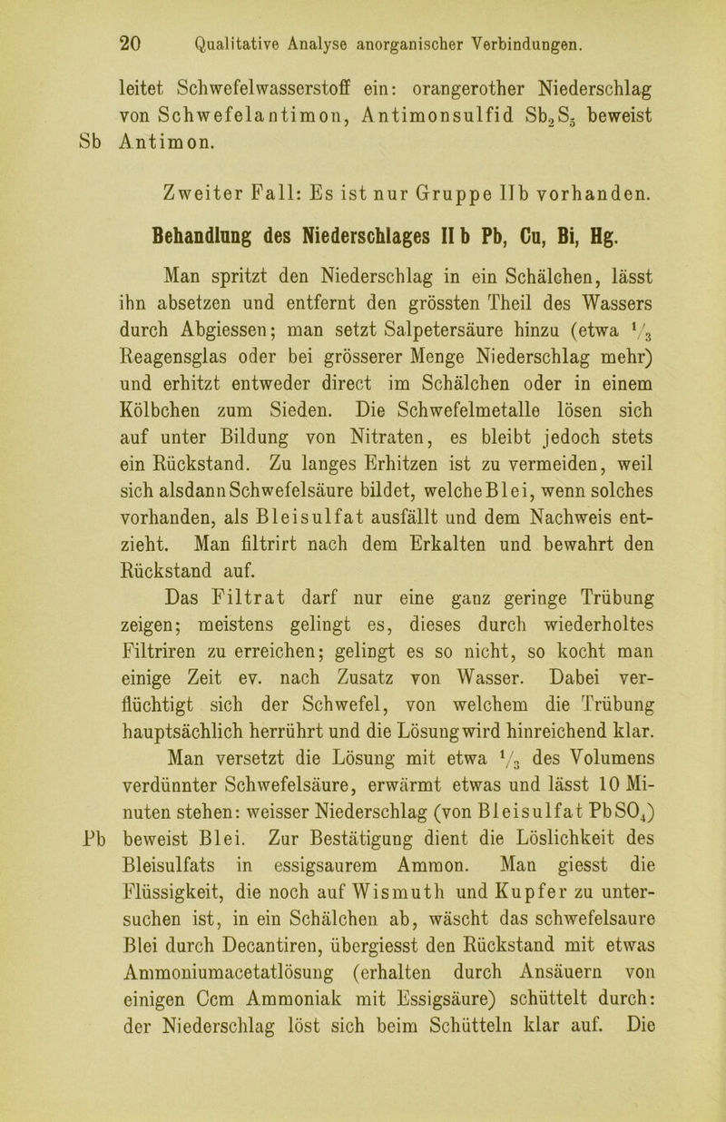 leitet Schwefelwasserstoff ein: orangerother Niederschlag von Schwefelantimon, Antimonsulfid Sb2S5 beweist Sb Antimon. Zweiter Pall: Es ist nur Gruppe 11b vorhanden. Behandlung des Niederschlages II h Pb, Gu, Bi, Hg. Man spritzt den Niederschlag in ein Schälchen, lässt ihn absetzen und entfernt den grössten Theil des Wassers durch Abgiessen; man setzt Salpetersäure hinzu (etwa ('3 Reagensglas oder bei grösserer Menge Niederschlag mehr) und erhitzt entweder direct im Schälchen oder in einem Kölbchen zum Sieden. Die Schwefelmetalle lösen sich auf unter Bildung von Nitraten, es bleibt jedoch stets ein Rückstand. Zu langes Erhitzen ist zu vermeiden, weil sich alsdann Schwefelsäure bildet, welche Bl ei, wenn solches vorhanden, als Bleisulfat ausfällt und dem Nachweis ent- zieht. Man filtrirt nach dem Erkalten und bewahrt den Rückstand auf. Das Filtrat darf nur eine ganz geringe Trübung zeigen; meistens gelingt es, dieses durch wiederholtes Filtriren zu erreichen; gelingt es so nicht, so kocht man einige Zeit ev. nach Zusatz von Wasser. Dabei ver- flüchtigt sich der Schwefel, von welchem die Trübung hauptsächlich herrührt und die Lösung wird hinreichend klar. Man versetzt die Lösung mit etwa \ 3 des Volumens verdünnter Schwefelsäure, erwärmt etwas und lässt 10 Mi- nuten stehen: weisser Niederschlag (von Bleisulfat PbS04) Bb beweist Blei. Zur Bestätigung dient die Löslichkeit des Bleisulfats in essigsaurem Ammon. Man giesst die Flüssigkeit, die noch auf Wismuth und Kupfer zu unter- suchen ist, in ein Schälchen ab, wäscht das schwefelsaure Blei durch Decantiren, übergiesst den Rückstand mit etwas Ammoniumacetatlösung (erhalten durch Ansäuern von einigen Ccm Ammoniak mit Essigsäure) schüttelt durch: der Niederschlag löst sich beim Schütteln klar auf. Die