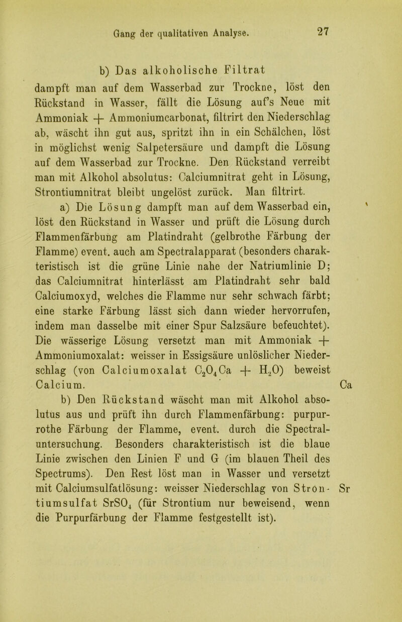 b) Das alkoholische Filtrat dampft man auf dem Wasserbad zur Trockne, löst den Rückstand in Wasser, fällt die Lösung aufs Neue mit Ammoniak + Ammoniumcarbonat, filtrirt den Niederschlag ab, wäscht ihn gut aus, spritzt ihn in ein Schälchen, löst in möglichst wenig Salpetersäure und dampft die Lösung auf dem Wasserbad zur Trockne. Den Rückstand verreibt man mit Alkohol absolutus: Calciumnitrat geht in Lösung, Strontiumnitrat bleibt ungelöst zurück. Man filtrirt. a) Die Lösung dampft man auf dem Wasserbad ein, löst den Rückstand in Wasser und prüft die Lösung durch Flammenfärbung am Platindraht (gelbrothe Färbung der Flamme) event. auch am Spectralapparat (besonders charak- teristisch ist die grüne Linie nahe der Natriumlinie D; das Calciumnitrat hinterlässt am Platindraht sehr bald Calciumoxyd, welches die Flamme nur sehr schwach färbt; eine starke Färbung lässt sich dann wieder hervorrufen, indem man dasselbe mit einer Spur Salzsäure befeuchtet). Die wässerige Lösung versetzt man mit Ammoniak -|- Ammoniumoxalat: weisser in Essigsäure unlöslicher Nieder- schlag (von Calciumoxalat C204Ca H.^O) beweist Calcium. Ca b) Den Rückstand wäscht man mit Alkohol abso- lutus aus und prüft ihn durch Flammenfärbung: purpur- rothe Färbung der Flamme, event. durch die Spectral- unlersuchung. Besonders charakteristisch ist die blaue Linie zwischen den Linien F und G (im blauen Theil des Spectrums). Den Rest löst man in Wasser und versetzt mit Calciumsulfatlösung: weisser Niederschlag von StrOn- Sr tiumsulfat SrS04 (für Strontium nur beweisend, wenn die Purpurfärbung der Flamme festgestellt ist).