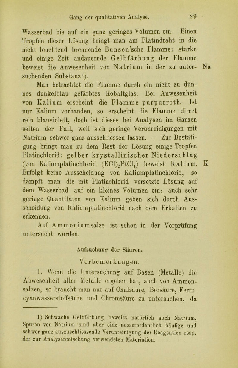 Wasserbacl bis aut ein ganz geringes Volumen ein. Einen Tropfen dieser Lösung bringt man am Platindraht in die nicht leuchtend brennende Bunsen’sche Flamme: starke und einige Zeit andauernde Gelbfärbung der Flamme beweist die Anwesenheit von Natrium in der zu unter- Na suchenden Substanz ‘). Man betrachtet die Flamme durch ein nicht zu dün- nes dunkelblau gefärbtes Kobaltglas. Bei Anwesenheit von Kalium erscheint die Flamme purpurroth. Ist nur Kalium vorhanden, so erscheint die Flamme direct rein blauviolett, doch ist dieses bei Analysen im Ganzen selten der Fall, weil sich geringe Verunreinigungen mit Natrium schwer ganz ausschliessen lassen. — Zur Bestäti- gung bringt man zu dem Rest der Lösung einige Tropfen Platinchlorid: gelber krystallinischer Niederschlag (von Kaliumplatinchlorid (KCl)2PtCl4) beweist Kalium. K Erfolgt keine Ausscheidung von Kaliumplatinchlorid, so dampft man die mit Platinchlorid versetzte Lösung auf dem Wasserbad auf ein kleines Volumen ein; auch sehr geringe Quantitäten von Kalium geben sich durch Aus- scheidung von Kaliumplatinchlorid nach dem Erkalten zu erkennen. Auf Ammoniumsalze ist schon in der Vorprüfung untersucht worden. Aufsuchung der Säureu. Vorbemerkungen. 1. Wenn die Untersuchung auf Basen (Metalle) die Abwesenheit aller Metalle ergeben hat, auch von Ammon- salzen, so braucht man nur auf Oxalsäure, Borsäure, Ferro- cyanwasserstoffsäure und Chromsäure zu untersuchen, da 1) Schwache Gelbfärbung beweist natürlich auch Natrium, Spuren von Natrium sind aber eine ausserordentlich häufige und schwer ganz auszuschliessende Verunreinigung der Reagentien resp. der zur Analysenmischung verwendeten Materialien.