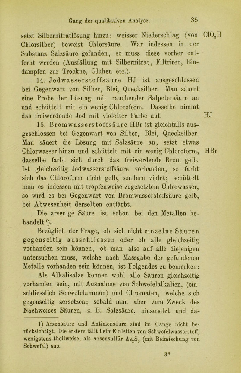 setzt Silbornitratlösung hinzu: weisser Niederschlag (von OiOgH Chlorsilber) beweist Chlorsäure. War indessen in der Substanz Salzsäure gefunden, so muss diese vorher ent- fernt werden (Ausfällung mit Silbernitrat, Filtriren, Ein- dampfen zur Trockne, Glühen etc.). 14. Jodwasserstoffsäure HJ ist ausgeschlossen bei Gegenwart von Silber, Blei, Quecksilber. Man säuert eine Probe der Lösung mit rauchender Salpetersäure an und schüttelt mit ein wenig Chloroform. Dasselbe nimmt das freiwerdende Jod mit violetter Farbe auf. HJ 15. Bromwasserstoffsäure HBr ist gleichfalls aus- geschlossen bei Gegenwart von Silber, Blei, Quecksilber. Man säuert die Lösung mit Salzsäure an, setzt etwas Chlorwasser hinzu und schüttelt mit ein wenig Chloroform, HBr dasselbe färbt sich durch das freiwerdende Brom gelb. Ist gleichzeitig Jodwasserstoffsäure vorhanden, so färbt sich das Chloroform nicht gelb, sondern violet; schüttelt man es indessen mit tropfenweise zugesetztem Chlorwasser, so wird es bei Gegenwart von Bromwasserstoffsäure gelb, bei Abwesenheit derselben entfärbt. Die arsenige Säure ist schon bei den Metallen be- handelt Q. Bezüglich der Frage, ob sich nicht einzelne Säuren gegenseitig ausschliessen oder ob alle gleichzeitig vorhanden sein können, ob man also auf alle diejenigen untersuchen muss, welche nach Massgabe der gefundenen Metalle vorhanden sein können, ist Folgendes zu bemerken: Als Alkalisalze können wohl alle Säuren gleichzeitig vorhanden sein, mit Ausnahme von Schwefelalkalien, (ein- schliesslich Schwefelammon) und Chromaten, welche sich gegenseitig zersetzen; sobald man aber zum Zweck des Nachweises Säuren, z. B. Salzsäure, hinzusetzt und da- 1) Arsensäure und Antimonsäure sind im Gange nicht be- rücksichtigt. Die erstere fällt beim Einleiten von Schwefelwasserstoff, wenigstens theilweise, als Arsensulfür As^Sg (mit Beimischung von Schwefel) aus. 3*