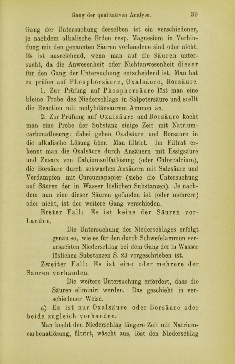 Gang der Untersuchung desselben ist ein verschiedener, je nachdem alkalische Erden resp. Magnesium in Verbin- dung mit den genannten Säuren vorhandene sind oder nicht. Es ist ausreichend, wenn man auf die Säuren unter- sucht, da die Anwesenheit oder Nichtanwesenheit dieser für den Gang der Untersuchung entscheidend ist. Man hat zu prüfen auf Phosphorsäure, Oxalsäure, Borsäure. 1. Zur Prüfung auf Phosphorsäure löst man eine kleine Probe des Niederschlags in Salpetersäure und stellt die Reaction mit molybdänsaurem Ammon an. 2. Zur Prüfung auf Oxalsäure und Borsäure kocht man eine Probe der Substanz einige Zeit mit Natrium- carbonatlösung: dabei gehen Oxalsäure und Borsäure in die alkalische Lösung über. Man filtrirt. Im Filtrat er- kennt man die Oxalsäure durch Ansäuern mit Essigsäure und Zusatz von Calciumsulfatlösung (oder Chlorcalcium), die Borsäure durch schwaches Ansäuern mit Salzsäure und Verdampfen mit Curcumapapier (siehe die Untersuchung auf Säuren der in Wasser löslichen Substanzen). Je nach- dem nun eine dieser Säuren gefunden ist (oder mehrere) oder nicht, ist der weitere Gang verschieden. Erster Fall: Es ist keine der Säuren vor- handen. Die Untersuchung des Niederschlages erfolgt genau so, wie es für den durch Schwefelammon ver- ursachten Niederschlag bei dem Gang der in Wasser löslichen Substanzen S. 23 vorgeschrieben ist. Zweiter Fall: Es ist eine oder mehrere der Säuren vorhanden. Die weitere Untersuchung erfordert, dass die Säuren eliminirt werden. Das geschieht in ver- schiedener Weise. a) Es ist nur Oxalsäure oder Borsäure oder beide zugleich vorhanden. Man kocht den Niederschlag längere Zeit mit Natrium- carbonatlösung, filtrirt, wäscht aus, löst den Niederschlag