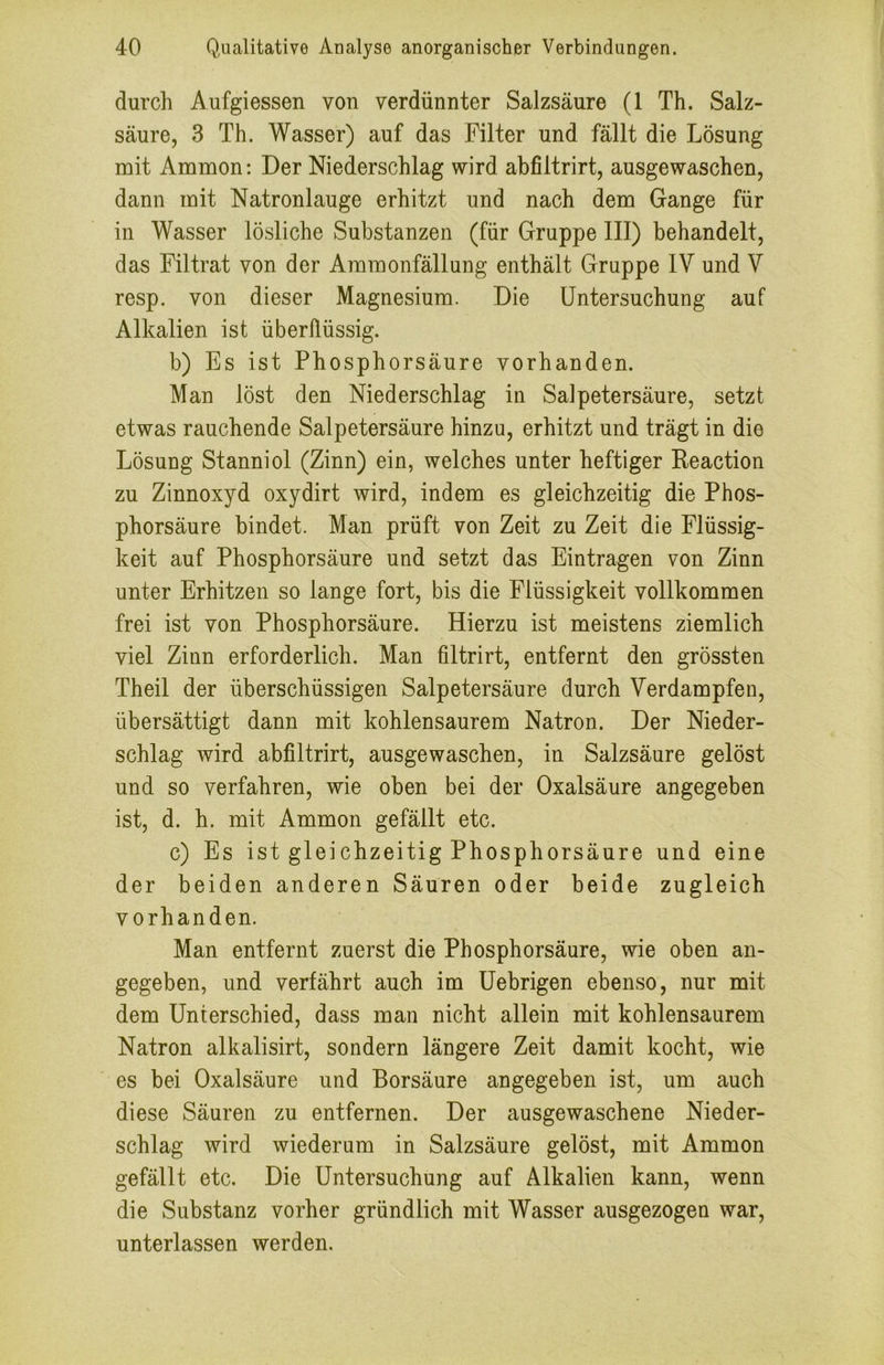 durch Aufgiessen von verdünnter Salzsäure (1 Th. Salz- säure, 3 Th. Wasser) auf das Filter und fällt die Lösung mit Ammon: Der Niederschlag wird abfiltrirt, ausgewaschen, dann mit Natronlauge erhitzt und nach dem Gange für in Wasser lösliche Substanzen (für Gruppe III) behandelt, das Filtrat von der Amraonfällung enthält Gruppe IV und V resp. von dieser Magnesium. Die Untersuchung auf Alkalien ist überflüssig. b) Es ist Phosphorsäure vorhanden. Man löst den Niederschlag in Salpetersäure, setzt etwas rauchende Salpetersäure hinzu, erhitzt und trägt in die Lösung Stanniol (Zinn) ein, welches unter heftiger Reaction zu Zinnoxyd oxydirt wird, indem es gleichzeitig die Phos- phorsäure bindet. Man prüft von Zeit zu Zeit die Flüssig- keit auf Phosphorsäure und setzt das Einträgen von Zinn unter Erhitzen so lange fort, bis die Flüssigkeit vollkommen frei ist von Phosphorsäure. Hierzu ist meistens ziemlich viel Zinn erforderlich. Man filtrirt, entfernt den grössten Theil der überschüssigen Salpetersäure durch Verdampfen, übersättigt dann mit kohlensaurem Natron. Der Nieder- schlag wird abfiltrirt, ausgewaschen, in Salzsäure gelöst und so verfahren, wie oben bei der Oxalsäure angegeben ist, d. h. mit Ammon gefällt etc. c) Es ist gleichzeitig Phosphorsäure und eine der beiden anderen Säuren oder beide zugleich vorhanden. Man entfernt zuerst die Phosphorsäure, wie oben an- gegeben, und verfährt auch im Uebrigen ebenso, nur mit dem Unterschied, dass man nicht allein mit kohlensaurem Natron alkalisirt, sondern längere Zeit damit kocht, wie es bei Oxalsäure und Borsäure angegeben ist, um auch diese Säuren zu entfernen. Der ausgewaschene Nieder- schlag wird wiederum in Salzsäure gelöst, mit Ammon gefällt etc. Die Untersuchung auf Alkalien kann, wenn die Substanz vorher gründlich mit Wasser ausgezogen war, unterlassen werden.