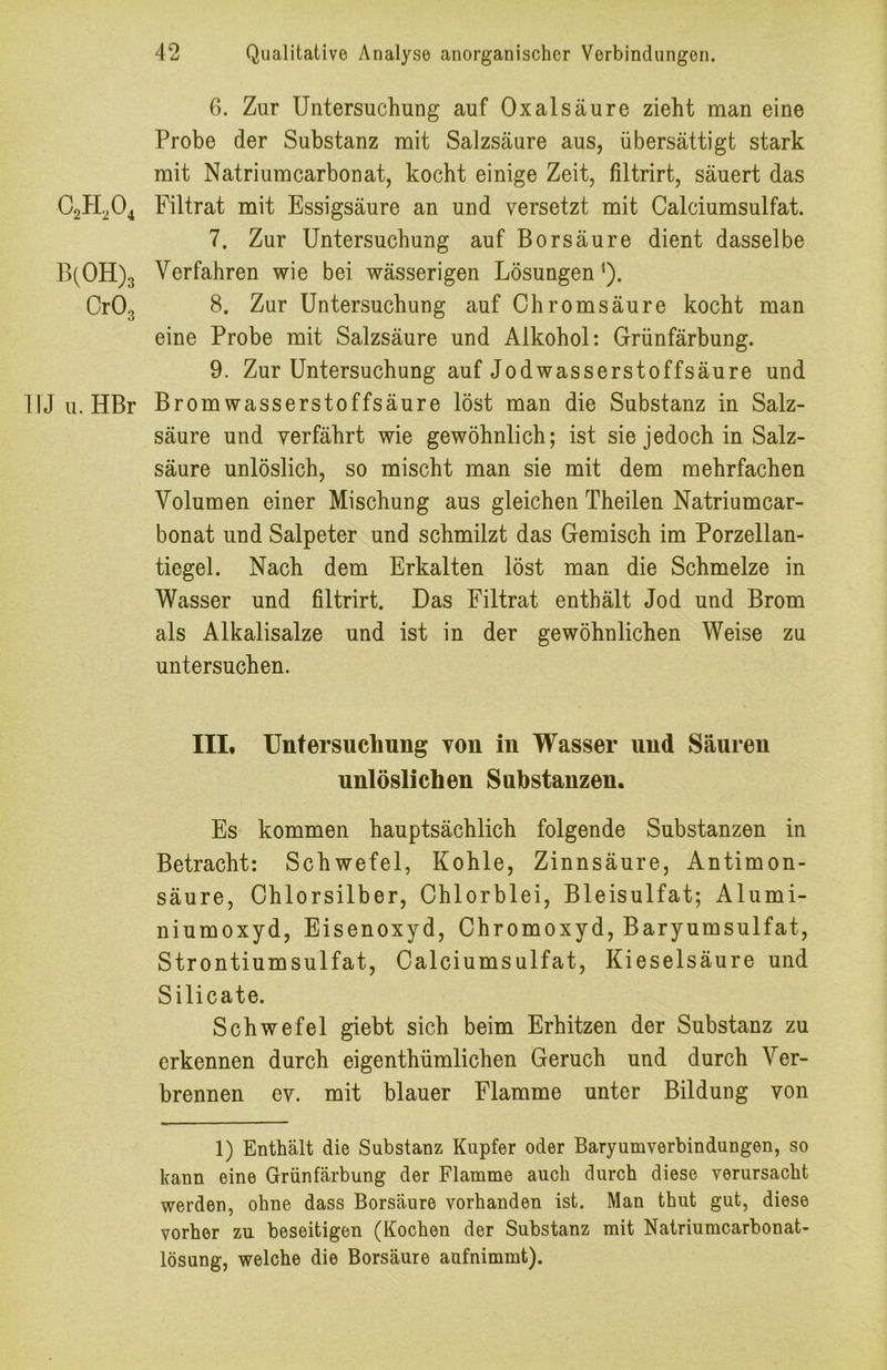 B(0H)3 Cr03 1U u. HBr 6. Zur Untersuchung auf Oxalsäure zieht man eine Probe der Substanz mit Salzsäure aus, übersättigt stark mit Natriumcarbonat, kocht einige Zeit, filtrirt, säuert das Filtrat mit Essigsäure an und versetzt mit Calciumsulfat. 7. Zur Untersuchung auf Borsäure dient dasselbe Verfahren wie bei wässerigen Lösungen^). 8. Zur Untersuchung auf Chromsäure kocht man eine Probe mit Salzsäure und Alkohol: Grünfärbung. 9. Zur Untersuchung auf Jodwasserstoffsäure und Bromwasserstoffsäure löst man die Substanz in Salz- säure und verfährt wie gewöhnlich; ist sie jedoch in Salz- säure unlöslich, so mischt man sie mit dem mehrfachen Volumen einer Mischung aus gleichen Theilen Natriumcar- bonat und Salpeter und schmilzt das Gemisch im Porzellan- tiegel. Nach dem Erkalten löst man die Schmelze in Wasser und filtrirt. Das Filtrat enthält Jod und Brom als Alkalisalze und ist in der gewöhnlichen Weise zu untersuchen. III* Untersuchung von in Wasser und Säuren unlöslichen Substanzen. Es kommen hauptsächlich folgende Substanzen in Betracht: Schwefel, Kohle, Zinnsäure, Antimon- säure, Chlorsilber, Chlorblei, Bleisulfat; Alumi- niumoxyd, Eisenoxyd, Chromoxyd, Baryumsulfat, Strontiumsulfat, Calciumsulfat, Kieselsäure und Silicate. Schwefel giebt sich beim Erhitzen der Substanz zu erkennen durch eigenthümlichen Geruch und durch Ver- brennen ev. mit blauer Flamme unter Bildung von 1) Enthält die Substanz Kupfer oder Baryumverbindungen, so kann eine Grünfärbung der Flamme auch durch diese verursacht werden, ohne dass Borsäure vorhanden ist. Man thut gut, diese vorher zu beseitigen (Kochen der Substanz mit Natriumcarbonat- lösung, welche die Borsäure aufnimmt).