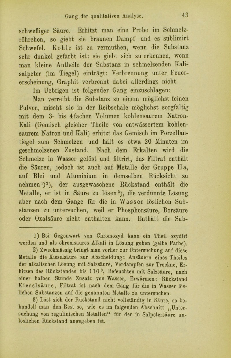 schwefliger Säure. Erhitzt man eine Probe im Schmelz- röhrchen, so giebt sie braunen Dampf und es suhlimirt Schwefel. Kohle ist zu vermuthen, wenn die Substanz sehr dunkel gefärbt ist: sie giebt sich zu erkennen, wenn man kleine Antheile der Substanz in schmelzenden Kali- salpeter (im Tiegel) einträgt: Verbrennung unter Feuer- erscheinung, Graphit verbrennt dabei allerdings nicht. Im Uebrigen ist folgender Gang einzuschlagen: Man verreibt die Substanz zu einem möglichst feinen Pulver, mischt sie in der Reibschale möglichst sorgfältig mit dem 3- bis 4 fachen Volumen kohlensaurem Natron- Kali (Gemisch gleicher Theile von entwässertem kohlen- saurem Natron ünd Kali) erhitzt das Gemisch im Porzellan- tiegel zum Schmelzen und hält es etwa 20 Minuten im geschmolzenen Zustand. Nach dem Erkalten wird die Schmelze in Wasser gelöst und filtrirt, das Filtrat enthält die Säuren, jedoch ist auch auf Metalle der Gruppe IIa, auf Blei und Aluminium in demselben Rücksicht zu nehmen’)2), der ausgewaschene Rückstand enthält die Metalle, er ist in Säure zu lösen ^), die verdünnte Lösung aber nach dem Gange für die in Wasser löslichen Sub- stanzen zu untersuchen, weil er Phosphorsäure, Borsäure oder Oxalsäure nicht enthalten kann. Enthält die Sub- 1) Bei Gegenwart von Chromoxyd kann ein Theil oxydirt werden und als chromsaures Alkali in Lösung gehen (gelbe Farbe). 2) Zweckmässig bringt man vorher zur Untersuchung auf diese Metalle die Kieselsäure zur Abscheidung: Ansäuern eines Theiles der alkalischen Lösung mit Salzsäure, Verdampfen zur Trockne, Er- hitzen des Rückstandes bis 110 Befeuchten mit Salzsäure, nach einer halben Stunde Zusatz von Wasser, Erwärmen: Rückstand Kieselsäure, Filtrat ist nach dem Gang für die in Wasser lös- lichen Substanzen auf die genannten Metalle zu untersuchen. 3) Löst sich der Rückstand nicht vollständig in Säure, so be- handelt man den Rest so, wie es im folgenden Abschnitt ,,Unter- suchung von regulinischen Metallen“ für den in Salpetersäure un- löslichen Rückstand angegeben ist.