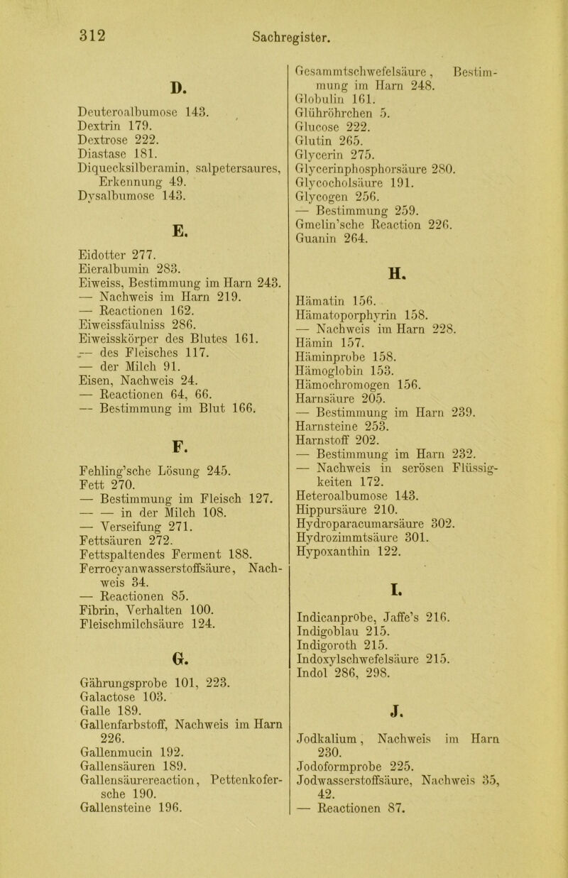 D. Deuteroalbumose 143. Dextrin 179. Dextrose 222. Diastase 181. Diquecksilberainin, salpetersaiires, Erkennung 49. Dvsalbumose 143. E. Eidotter 277. Eieralbiimin 283. Eiweiss, Bestimmung im Harn 243. — Nachweis im Harn 219. — Reactionen 162. Eiweissfäulniss 286. Eiweisskörper des Blutes 161. .— des Fleisches 117. — der Milch 91. Eisen, Nachweis 24. — Reactionen 64, 66. — Bestimmung im Blut 166. F. Fehling’sche Lösung 245. Fett 270. — Bestimmung im Fleisch 127. — — in der Milch 108. — Verseifung 271. Fettsäuren 272. Fettspaltendes Ferment 188. Ferrocyanwasserstoffsäure, Nach- weis 34. — Reactionen 85. Fibrin, Verhalten 100. Fleischmilchsäure 124. Gährungsprobe 101, 223. Galactose 103. Galle 189. Gallenfarbstoff, Nachweis im Harn 226. Gallenmucin 192. Gallensäuren 189. Gallensäurereaction, Pettenkofer- sche 190. Gallensteine 196. Gcsammtscliwefelsäure, Bestim- mung im Harn 248. Globulin 161. Glühröhrchen 5. Glucose 222. Glutin 265. Glycerin 275. Glycerinphosphorsäure 280. Glycocholsäure 191. Glycogen 256. — Bestimmung 259. Gmelin’sche Reaction 226. Guanin 264. H. Hämatin 156. Hämatoporphyrin 158. — Nachweis im Harn 228. Hämin 157. Häminprobe 158. Hämoglobin 153. Hämochromogen 156. Harnsäure 205. — Bestimmung im Harn 239. Harnsteine 253. Harnstoff 202. —- Bestimmung im Harn 232. — Nachweis in serösen Flüssig- keiten 172. Heteroalbumose 143. Hippursäure 210. Hydi'oparacumarsäure 302. Hydrozimmtsäiire 301. Hypoxanthin 122. I. Indicanprobe, Jaffe’s 216. Indigoblau 215. Indigoroth 215. Indoxylschwefelsäure 215. Indol 286, 298. J. Jodkalium, Nachweis im Harn 230. Jodoformprobe 225. Jodwasserstoffsäure, Nachweis 35, 42. — Reactionen 87.