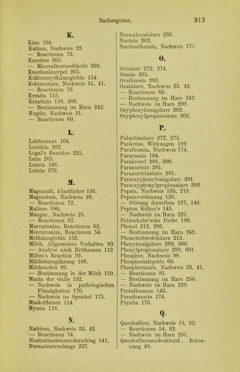 K. Käse 104. Kalium, Nachweis 29. — Reactionen 73. Knochen 265. — Mineralhestandtheile 268. Knochenknorpel 265. Kohlenoxydhämoglohin 154. Kohlensäure, Nachweis 31, 41. — Reactionen 76. Kreatin 115. Kreatinin 116, 208. — Bestimmung im Harn 242. Kupfer, Nachweis 21. — Reactionen 60. L. Lahferment 104. Lecithin 282. Legal’s Reaction 225. Leim 265. Leucin 186. Lutein 279. M. Magensaft, künstlicher 136. Magnesium, Nachweis 28. — Reactionen 72. Maltose 180, Mangan, Nachweis 25. — Reactionen 67. Mercurisalze, Reactionen 62. Mercurosalze, Reactionen 54. Methämoglobin 153. Milch, xVllgemeines Verhalten 90. — Analyse nach Ritthausen 112. Millon’s Reaction 92. Milchsäuregährung 106. Milchzucker 99. — Bestimmung in der Milch 110. Mucin der Galle 192. — Nachweis in pathologischen Flüssigkeiten 170. — Nachweis im Speichel 175. Muskelfleisch 114. Myosin 118. N. Natrium, Nachweis 33, 42. — Reactionen 74. Neutralisationsniederschlag 141, Normalnatronlauge 237. Normaloxalsäure 236. Nuclein 262. Nucleoalbumin, Nachweis 171. 0. Oelsäure 272, 274. Ossein 265. Ovalbumin 283. Oxalsäure, Nachweis 33, 42. — Reactionen 83. — Bestimmung im Harn 242. — Nachweis im Harn 209. Oxyplienylessigsäure 302. Oxyphenylpropionsäure 302. P. Palmitinsäure 272, 275. Pankreas, Wirkungen 182. Paralbumin, Nachweis 174. Paracasein 104. Parakresol 288, 300. Paranuclein 281. Paranucleinsäure 281. Paraoxyphenylessigsäure 301. Paraoxyphenylpropionsäure 302. Pepsin, Nachweis 135, 219. Pepsin Verdauung 138. — Störung derselben 137, 146. Pepton Kühne’s 145. — Nachweis im Harn 221. Pettenkofer’sche Probe 190. Phenol 212, 286. — Bestimmung im Harn 242. Phenolschwefelsäure 213. Phenylessigsäure 289, 300. Phenylpropionsäure 289, 301. Phosphor, Nachweis 98. Phosphorsalzperle 60. Phosphorsäure, Nachweis 33, 4L — Reactionen 81. — Bestimmung im Harn 250. — Nachweis im Harn 229. Protalbumose 143. Pseudomucin 174. Ptyalin 176. ' Q. Quecksilber, Nachweis 15, 22. — Reactionen 54, 62. — Nachweis im Harn 231. Quecksilberamidochlorid, Erken- nung 49.