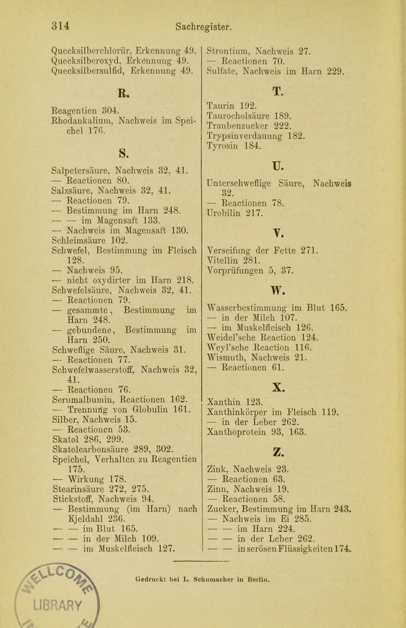 Q.uecksilhcrchlorür, Ei’kennung 49. Qiiecksilberoxyd, Erkennung 49. Quecksilbersiilfid, Erkennung 49. R. Reagentien 304. Rhodankaliiun, Nachweis im Spei- chel 17G. s. Salpetersäure, Nachweis 32, 41. — Reactionen 80. Salzsäure, Nachweis 32, 41. — Reactionen 79. ■— Bestimmung im Harn 248. — — im Magensaft 133. — Nachweis im Magensaft 130. Schleimsäure 102. Schwefel, Bestimmung im Fleisch 128. — Nachweis 95. — nicht oxydirter im Harn 218. Schwefelsäure, Nachweis 32, 41. — Reactionen 79. — gesammte, Bestimmung im Harn 248. — gebundene, Bestimmung im Harn 250. Schweflige Säure, Nachweis 31. — Reactionen 77. Schwefelwasserstoff, Nachweis 32, 41. — Reactionen 76. Serumalbumin, Reactionen 162. — Trennung von Globulin 161. Silber, Nachweis 15. — Reactionen 53. Skatol 286, 299. Skatolcarbonsäure 289, 302. Speichel, Verhalten zu Reagentien 175. — Wirkung 178. Stearinsäure 272, 275. Stickstolf, Nachweis 94. — Bestimmung (im Harn) nach Kjeldahl 236. — — im Blut 165. •— — in der Milch 109. — — im Muskelfleisch 127. Stronliiim, Nachweis 27. — Reactionen 70. Sulfate, Nachweis im Harn 229. T. Taurin 192. Taurocholsäure 189. Traubenzucker 222. Trypsinverdauung 182. Tyrosin 184. u. Unterschweflige Säure, Nachweis 32. — Reactionen 78. Urobilin 217. y. Verseifung der Fette 271. Vitellin 281. Vorprüfungen 5, 37. w. Wasserbestimmung im Blut 165. — in der Milch 107. — im Muskelfleisch 126. WeideTsche Reaction 124. Weyl’sche Reaction 116. Wismiith, Nachweis 21. — Reactionen 61. X. Xanthin 123. Xanthinkörper im Fleisch 119. — in der Leber 262. Xanthoprotein 93, 163. z. Zink, Nachweis 23. — Reactionen 63. Zinn, Nachweis 19. — Reactionen 58. Zucker, Bestimmung im Harn 243. — Nachweis im Ei 285. — — im Harn 224. — — in der Leber 262. — — in serösen Flüssigkeiten 174. Gedruckt bei L. Schumacher in Berlin.