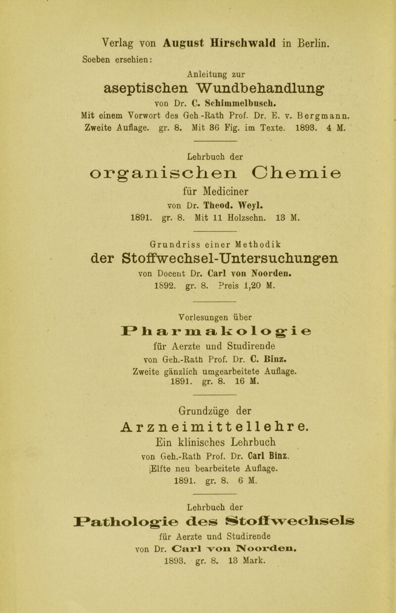 Soeben erschien: Anleitung zur aseptisclien Wundbeliandlung von Dr. C. Schimmelbusch. Mit einem Vorwort des Geh-Rath Prof. Dr. E. v. Bergmann. Zweite Auflage, gr. 8. Mit 36 Fig. im Texte. 1893. 4 M. Lehrbuch der organisclien Chemie für Mediciner von Dr. Theod. Weyl. 1891. gr. 8. Mit 11 Holzschn. 13 M. Grundriss einer Methodik der StofiFwechsel-Untersuclnmgen von Docent Dr. Carl von Noorden. 1892. gr. 8. Preis 1,20 M. Vorlesungen über I* li a r m aliolog’io für Aerzte und Studirende von Geh.-Rath Prof. Dr. C. Binz. Zweite gänzlich umgearbeitete Auflage. 1891. gr. 8. 16 M. Grundzüge der Arzneimittellehre. Ein klinisches Lehrbuch von Geh.-Rath Prof. Dr. Carl Binz. [Elfte neu bearbeitete Auflage. 1891. gr. 8. 6 M. Lehrbuch der I^atliolog-io d.es ^toffwechisels für Aerzte und Studirende von Dr. Oarl voii INoox*<ieo,