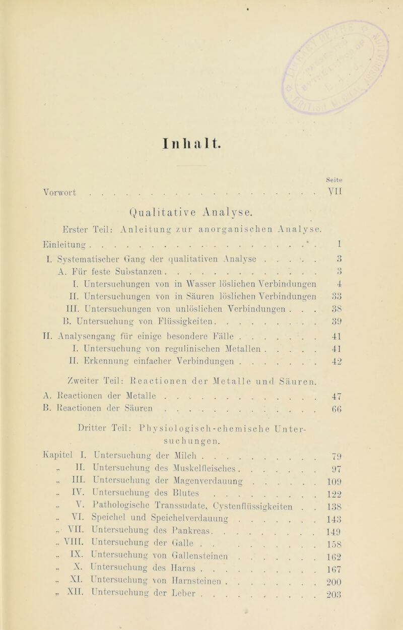 III li a 11 Seite Vorwort YH (v)iuilitati VC A na] yse. J']rstcr 'reil: Anleitung zur anorganischen Analyse Einleitung * . 1. Systematischer Gang der ijualitativen Analyse ..... A. Für feste Substanzen f. Untersuchungen von in AVasscr löslichen Verbindungen n. Untersuchungen von in Säuren löslichen Verbindungen 111. Untersuchungen von unlöslichen A^erbindungen . I>. Untersuchung von Flüssigkeiten II. Analysengang für einige besondere Fälle I. Untersuchung von rcgulinischen Alctallen II. Erkennung einfacher Verbindungen Zweiter Teil: l’cactionen der AIctalle und Säuren. A. Jlcactionen der Alctalle 47 H. I’eactioncn der Säuren Gd Dritter Teil: Fhysiol ogisch-ehemische Unter- suchungen. Kapitel 1. Untersuchung der Alilch 7!) 11. Untersuchung des AI uskeirieischcs i)7 III. Untersuchung der Alagenvcrdauung lOi) IV. Untersuchung des niutes 122 Y. Pathologische Transsudate, Cystenflüssigkeiten . . DIS Ad. Speichel und Speichelverdauung 14‘] .. VII. Untersuchung des Pankreas 141) .. A'III. Untersuchung der Galle . . lAS .. IX. Untersuchung von Gallensteinen 1(52 X. Untersuchung des Harns 1G7 .. XL Untersuchung von Harnsteinen 200 XII. TAntcrsindumg der lieber , . . . . '20d 1 o ♦ > ds :v.) 41 41 4-_>