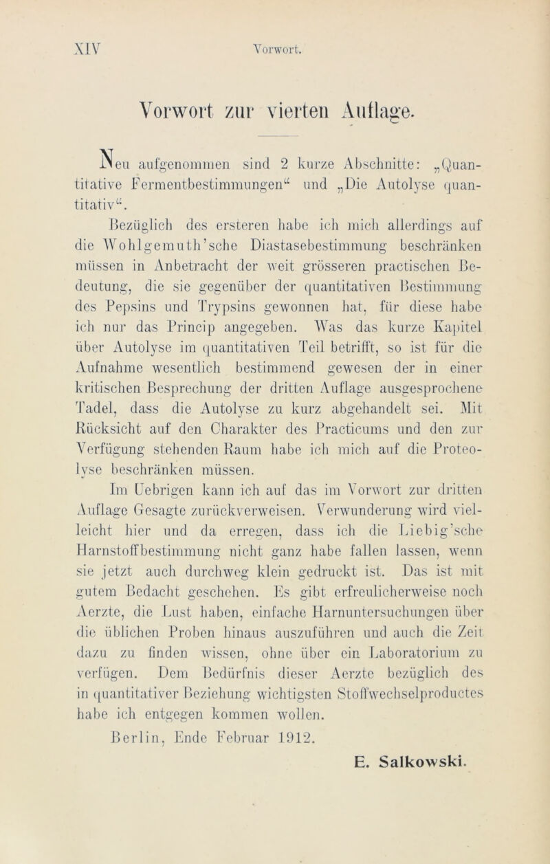 Vorwort zur vierten Auflage. Neu aurgenomiiieii sind 2 kurze Abschnitte: „(jtuan- tiiative Fermentbestimmiingen“ und „Die Autolyse (juan- titativ“. bezüglich des ersteren habe ich mich allerdings auf die AVohlgenuith’sche Diastasebestimmung beschränken müssen in Anbetracht der weit grösseren practiscJien Be- deutung, die sie gegenüber der ([uantitativen Bestimmung des Pepsins und Trypsins gewonnen hat, für diese habe ich nur das Princip angegeben. AVas das kurze Ka])itel über Autolyse im tpiantitativen Teil betrifft, so ist für die xVufnahme wesentlicli bestimmend gewesen der in einer kritischen Besprechung der dritten Auflage ausgesprochene Tadel, dass die Autolyse zu kurz abgehandelt sei. Alit Rücksicht auf den Charakter des ITacticums und den zur A’erfügung stehenden Raum habe icli mich auf die Proteo- lyse beschränken müssen. Im IJebrigen kann ich auf das im Vorwort zur dritten Auflage Gesagte zurückverweisen. Verwunderung wird viel- leicht liier und da erregen, dass icli die Liebig'sclie Harnstoffbestimmung nicht ganz habe fallen lassen, wenn sie jetzt auch durchweg klein gedruckt ist. Das ist mit gutem Bedacht geschehen. Es gibt erfreulicherweise noch Aerzte, die Lust haben, einfache Harnuntersuchungen über die üblichen Proben hinaus auszufühi'en und auch die Zeit dazu zu finden wissen, ohne über ein Laboratorium zu verfügen. Dem Bedürfnis dieser Aerzte bezüglich des in ((uantitativer Beziehung wichtigsten Stoffwcchselproductes habe ich entgegen kommen wollen. Berlin, Ende Lebruar 1912.