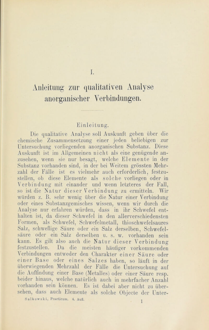 Anleitung' zur qualitativen Analyse anorganischer Verbindungen. Einleitung. Die qualitative Analyse soll Auskunft geben über die chemisclie Zusammensetzung einer jeden beliebigen zur Untersuchung vorliegenden anorganischen Substanz. Diese Auskunft ist im Allgemeinen nicht als eine genügende an- zusehen, wenn sic nur besagt, welche Elemente in der Substanz vorhanden sind, in der bei Weitem grössten Mehr- zahl der Fälle ist cs vielmehr auch erforderlich, festzu- stellcn, ob diese Elemente als solche vorliegen oder in Verbindung mit einander und wenn letzteres der Fall, so ist die Natur dieser Verbindung zu ermitteln. Wir würden z. B. sehr wenig über die Natur einer Verbindung oder eines Substanzgemisches wissen, wenn wir durch die y\nalyse nur erfahren würden, dass in ihr Schwefel ent- halten ist, da dieser Schwefel in den allerverschiedenstcn Formen, als Schwefel, Schwcfclmctall, thioschwefelsaurcs Salz, schweflige Säure oder ein Salz derselben, Schwefel- säure oder ein Salz derselben u. s. w. vorhanden sein kann. Es gilt also auch die Natur dieser Verbindung festzustcllcn. Da die meisten liäuliger vorkommenden Verbindungen entweder den Charakter einer Säure oder einer Base oder eines Salzes haben, so läuft in der überwiegenden Mehrzahl der Fälle die Untersuchung auf die Auffindung einer Base (Mctalles) oder einer Säure resp. beider hinaus, welche natürlich auch in mehrfacher Anzahl vorhanden sein können. ICs ist dabei aber nicht zu über- sehen, dass auch hJemente als solche Objecte der Unter- Siilkowski, Practicum. 4, Aufl. ,