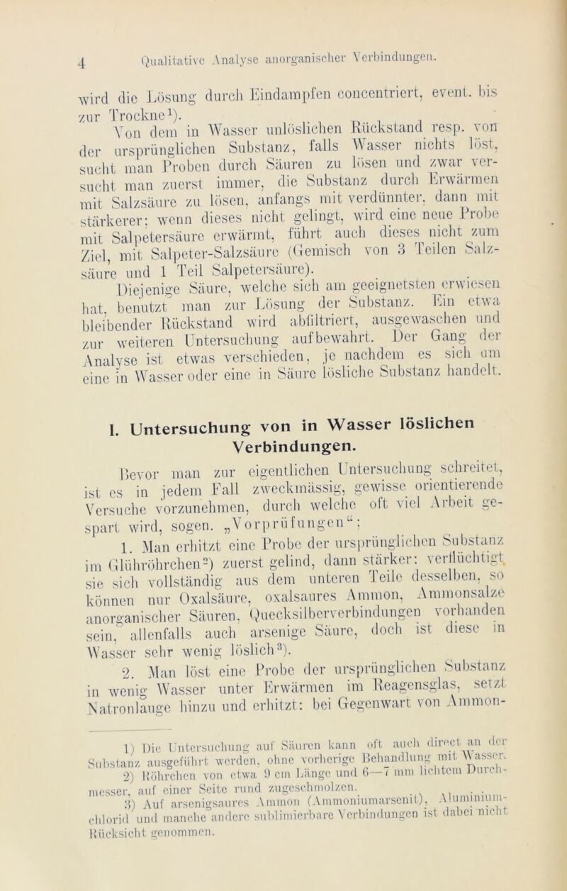 Avird die Lösung durch Jhndampfen concentriert, evenl. bis '/ur Trockne 1). , Von dein in AVasser unlöslichen Kückstand resp. von der ursprünglichen Substanz, falls Wasser nichts löst, sucht man Ih-oben durch Säuren zu lösen und zwar ver- sucht man zuerst immer, die Substanz durch Itrwärmen mit Salzsäure zu h)sen, anfangs mit veidünntei. dann mit stärkerer; wenn dieses nicht gelingt, wird eine neue Probe mit Salpetersäure erwärmt, führt auch dieses nicht zum Ziel, mit Salpeter-Salzsäure ((iemisch von 4 Teilen Salz- säure und 1 Teil Salpetersäure). Diejenige Säure, welche sich am geeignetsten erwiesen hat benutzt man zur Lösung der Substanz. Itm etwa bleibender Rückstand wird abliltriert, ausgewaschen und zur weiteren Untersuchung aufbewahrt. Der Gang der Analyse ist etwas verschieden, je nachdem es sich um eine in Wassernder eine in Säure lösliche Substanz handelt. 1. Untersuchung von in Wasser löslichen Verbindungen. Bevor man zur eigentlichen Untersuchung schreitet, ist cs in jedem Fall zweckmässig, gewisse orientierende Versuche vorzunehmen, durch welche oft viel Arbeit ge- spart wird, sogen. „A^orprüfuiigen , 1. Alan erhitzt eine Probe der ursprünglichen Substanz im Glühröhrchen-) zuerst gelind, dann stärker: ycrilüchtigt, sie sich vollständig aus dem unteren Teile desselben, so können nur Oxalsäure, oxalsaures Ammon, Ammonsalze anorganischer Säuren, (Riccksilbcrverbindungen vorhanden scin,^ allenfalls auch arsenige Säure, doch ist diese in Wasser sehr wenig löslich D- 2. Alan löst eine Probe der ursprünglichen Substanz in wenig Wasser unter hirwärmen im Reagensglas, setzt Natronlauge hinzu und erhitzt: bei Gegenwart von Ammon- 1) Die Dntcrsuchung aut Säiireu kann (.ft auch (limcjl an der Substanz ausgefiibrt vver(icn, ohne vorlicrigc Jteban.llung mit Wasser. •2) Kölirchen von etwa !) cm Länge und G—( mm liehtemDmch- messer, auf einer Seite rund zugesehmolzen. . . ■t) Auf arsenigsaures Ammon (Ammoniumarscnit), Aluminium- cldorid und manche andere sublimiciLarc Verbindungen ist dabei nicht Uücksieht genommen.
