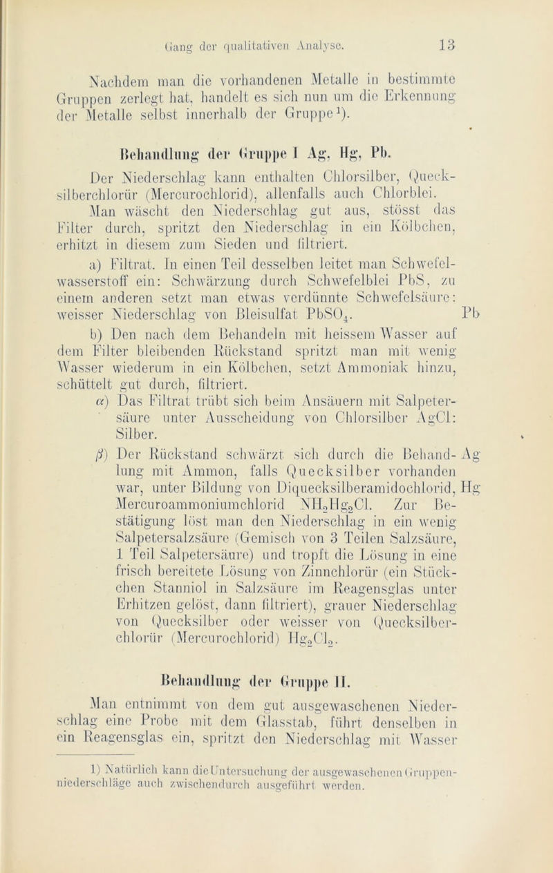 Xachdem niaii die vorhandenen Metalle in bestimmte Gruppen zerlegt hat, liandelt es sicli nun um die lA-kennung der Metalle selbst innerhalb der Gruppe^). |{eliaii(lluug (lei* (Inijipe I Ag, Hg, Pb. Der Xiederschlag kann enthalten Chlorsilber, (Mieek- silberchlorür (Mercurochlorid), allenfalls auch Chlorblei. Man wäscht den Niederschlag gut aus, stösst das Filter durch, spritzt den Niederschlag in ein Kölbchen, erhitzt in diesem zum Sieden und filtriert. a) Filti-at. In einen Teil desselben leitet man Schwefel- wasserstoff ein: Schwärzung durch Schwefclblei PbS, zu einem anderen setzt man etwas verdünnte Schwefelsäure: weisser Niederschlag von IMeisulfat PbS()4. Pb b) Den nach dem Dehandeln mit heissem Wasser auf dem Filter bleibenden Rückstand spritzt man mit wenig Wasser wiederum in ein Kölbchen, setzt Ammoniak hinzu, schüttelt gut durch, filtriert. c() Das Filtrat trübt sich beim Ansäuern mit Salpeter- säure unter Ausscheidung von Chlorsilbei* AgCl: Silber. ß) Der Rückstand schwärzt sich durch die Dehaiid- Ag hing mit Ammon, falls Quecksilber vorhanden war, unter Rildung von Diquecksilberamidochlorid, Flg .Mercuroammoniumchlorid NITollgoCl. Zur lle- stätigung löst man den Niederschlag in ein wenig Salpetersalzsäure iGemisch von 3 Teilen Salzsäure, 1 Teil Salpetersäure) und tropft die Lösung in eine frisch bereitete fäisung von Zinnchlorüi- (ein Stück- chen Stanniol in Salzsäure im Reagensglas unter Ih'hitzen gelöst, dann filtriert), grauer Niederschlag von ()uecksilber oder weisser von ()uecksilber- chlorür iMercurochlorid) IlgorU. IHdunidluiig der Hni|)])e li. Man entnimmt von dem gut ausgewaschenen Nieder- schlag eine l^robe mit dem Glasstab, führt denselben in ein Heagensglas ein, spritzt den Niederschlag mit AVasser 1) Xatiirlicli kann diel ntorsncliung dei’ ausgewaschenen(inippcn- nicder.sclilägc auch zwischendurch ausgeführl werden.