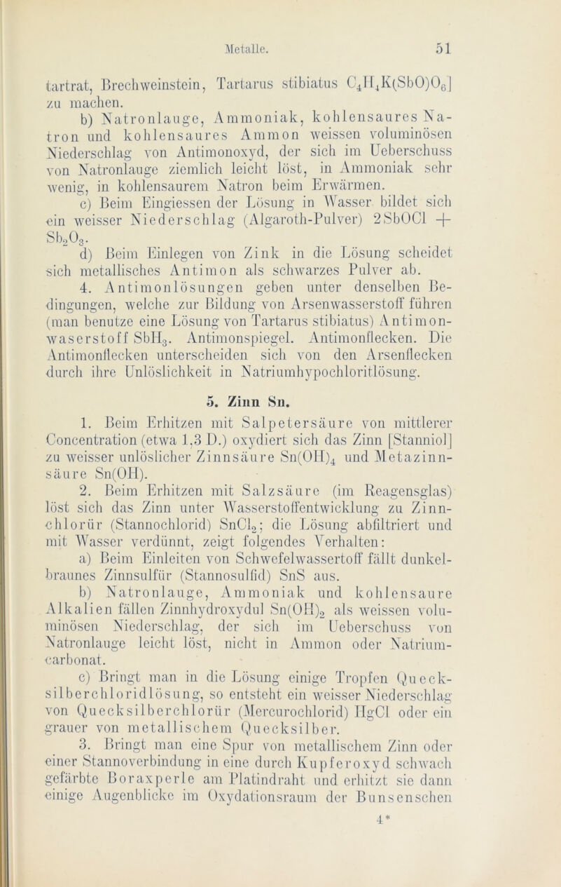 iartrat, Brechweinstein, Tartarus stibiatus G^lf4K(SbO)Ü6| zu machen. b) Natronlauge, Ammoniak, kohlensaures Na- tron und kohlensaures Ammon weissen voluminösen Niederschlag von Antimonoxyd, der sich im Ucbersclmss von Natronlauge ziemlich leicht löst, in Ammoniak sehr wenig, in kohlensaurem Natron beim Erwärmen. c) Beim Eingiessen der Lösung in AVasser bildet sich ein weisser Niederschlag (Algaroth-Pulver) 28bOCl -j- SboOg. d) Beim Einlegen von Zink in die Lösung scheidet sich metallisches Antimon als schwarzes Pulver ab. 4. A ntimojilösungen geben unter denselben Be- dingungen, welche zur Bildung von Arsenwasserstolf führen (man benutze eine Lösung von Tartarus stibiatus) Antimon- waserstoff Sbllg. Antimonspiegel. Antimonllecken. Die Antimonllecken unterscheiden sich von den Arsenliecken durch ihre Unlöslichkeit in Natriumhypochloritlösung. 5. Zinn Sn. 1. Beim Erhitzen mit Salpetersäure von mittlerer Concentration (etwa 1,3 D.) oxydiert sich das Zinn [Stanniol] zu weisser unlöslicher Zinnsäure Sn(01I)4 und Metazinn- säure Sn(OH). 2. Beim Erhitzen mit Salzsäure (im Reagensglas) löst sich das Zinn unter AA^asserstolFentwicklung zu Zinn- chlorür (Stannochlorid) SnCk; die Lösung abfiltriert und mit AVasser verdünnt, zeigt folgendes A^erhalten: a) Beim Einleiten von Schwefelwassertoff fällt dunkel- braunes Zinnsulfür (Stannosullid) SnS aus. b) Natronlauge, Ammoniak und kohlensaure Alkalien fällen Zinnhydroxydul Sn(01i)2 als Aveissen volu- minösen Niederschlag, der sich im Ueberschuss von Natronlauge leicht löst, nicht in Ammon oder Natrium- carbonat. c) Bringt man in die Lösung einige Tropfen (),ueck- silberchloridlösLing, so entsteht ein weisser Niederschlag von Quecksilbcrchlorür (Mercurochlorid) TTgCl oderein grauer von metallischem (Quecksilber. 3. Bringt man eine Spur von metallischem Zinn oder einer Stannoverbindung in eine durch Kupferoxyd sclnvach gefärbte Boraxperle am Platindraht und erhitzt sie dann einige Augenblicke im Oxydalionsraum der Bunsenschen 4*