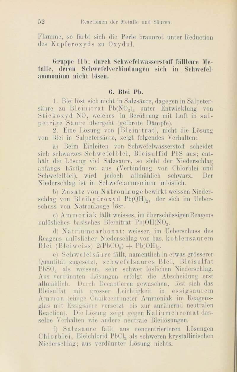 Hannne, so 1‘äi‘bt sich die Perle braimi’oi unter Heduction des Kupfer Oxyds zu Oxydul. iK'iippe Mb; durcli Sclnvet'ehvassei'.stoll’fällbare Me- talle, deren Seliwefelverbiiidnngen sieb in Selnvefel- aininoniiini nielit lösen. (». Hlei Pb. 1. Blei löst sich nicht in Salzsäure, dagegen in Salpeter- säure zu Blei nitrat Pb(X()3)2 unter Itntwicklung von Stickoxyd NO, welches in Berührung mit Jaift in sal- petrige Säure übergeht tgelbrote Dämpfe). 2. knne kösung \on | Bleinitrat], nicht die Lösung von Blei in Salpetersäure, zeigt folgendes Verhalten; a) Beim Itinleiteji von Schwefelwasserstoll scheidet sich s(diwarzes Sch wefel blei, Bleisulfid BbS aus; ent- hält die iuösung viel Salzsäure, so sicht der Niederschlag anfangs häulig rot aus (Verbindung von Chlorblei und Schwefel blei), wird jedoch allmählich schwarz. Der Niederschlag ist in Schwefelammonium unlöslich, b) Zusatz von Natronlauge bewirkt weissen Nieder- schlag von Bleihydroxyd .Bb(OH)2, der sich im Leber- schuss von Natronlauge löst. c) Ammoniak fällt weisses, im überschüssigen Reagens unlösliches basis(‘lies Bleinitiat Pbi'OlDNOg. (I) Natriumcarbonat: weisser, im Leberschuss des Reagens unlöslicher Niederschlag von bas. kohlensaurem Blei (Bleiweiss) 2( BbCOg)-f- Pb(Ol[)o. e) Schwefelsäure fällt, namentlich in etwas grösserer (Quantität zugesetzt, schwefelsaures Blei. Bleisulfat B1)S04 als weissen, sehr schwer löslichen Niederschlag. i\iis vei’dünnten Lösungen erfolgt die Abscheidung erst a.llmäldi(di. Durch D('canlieren gewaschen, löst sich das Bleisulfat mit grosser Leichtigkeit in essigsaurem Ammon (einige ('ubikc(‘iitimeler Ammoniak im Reagems- glas mit Kssigsäiire versetzt bis zur annähernd neutralen Beaction). Di(' Lösung zeigt g('gen Kaliumchromat das- selbe \erhalten wie andere neutrale Bleilösungen. f) Salzsäure fällt aus concentrierteren Lösungen (,'hlorblei, Bleichlorid BbCL als schweren krystallinischen Niederschlag: aus verdünnter Jjösung nichts.