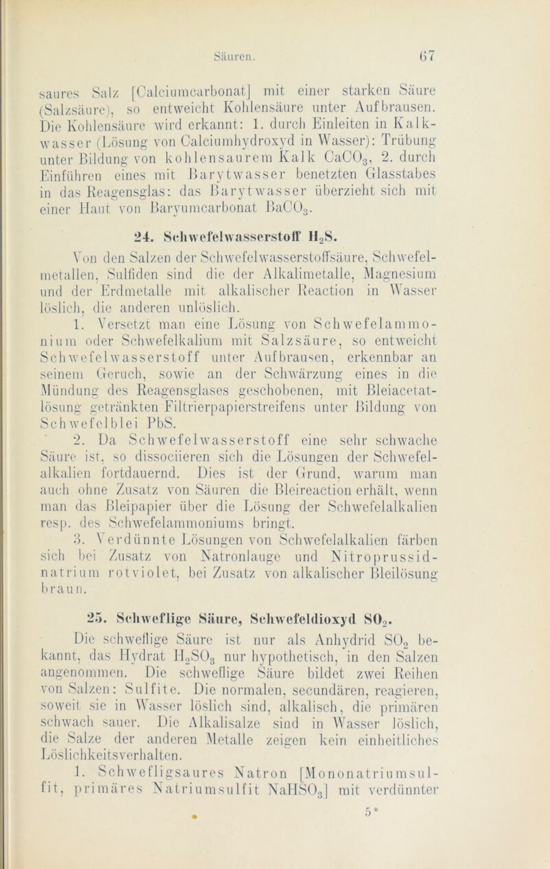 saures Salz [Calciiimearbonat] mit. einer starken Säure (Salzsäure), so entweicht Kohlensäure unter Auf brausen. Die Kohlensäure wird erkannt: 1. durch Einleiten in Kalk- wasser (Lösung von Calciumhydroxyd in Wasser): Trübung- unter Bildung von koh lensaurem Kalk CaCOg, 2. durch Einfuhren eines mit Barytwasser benetzten Glasstabes in das Reagensglas: das Barytwasser überzieht sich mit einer Haut von Baryumcarbonat JlaCOg. 24. Schwel'ehvasserstoff l^S. Von den Salzen der Schwefelwasserstolfsäure, Schwefel- metallen, Sulfiden sind die der Alkalimetalle, Magnesium und der Erdinetalle mit alkalischer Reaction in Wassei’ löslich, die anderen unlöslich. 1. Versetzt man eine Lösung von Schwefelammo- uium oder Schwcfelkalium mit Salzsäure, so entweicht Schwefelwasserstoff unter Auf brausen, erkennbar an seinem Geruch, sowie an der Schv'ärzung eines in die Mündung des Reagensglases geschobenen, mit Bleiacetat- lösung getränkten Filtrierpapierstreifens unter Bildung von Schwofelb lei PbS. 2. Da Schwefelwasserstoff eine sehr schwache Säure ist, so dissociieren sich die Lösungen der Schwefel- alkalien fortdauernd. Dies ist der Grund, warum man auch ohne Zusatz von Säuren die Bleireaction erhält, wenn man das Bleipapier über die Lösung der Schwefeialkalien resp. des Schwefelammoniums bringt. 8. \'erdünnte l.ösungen von Schwefelalkalien färben sich bei Zusatz von JSatronlaugc und Nitroprussicl- natrium rotviolet, bei Zusatz von alkalischer Bleilösung brau n. 25. Schweflige Säure, Schwefeldioxyd SOg. Die schwellige Säure ist nur als Anhydrid SOo be- kannt, das Hydrat ILSOg nur hypothetisch, in den Salzen angenommen. Die schweflige Säure bildet zwei Reihen von Salzen: Sulfite. Die noi’inalen, secundären, reagieren, soweit sie in Wasser löslich sind, alkalisch, die primären schwach sauer. Die Alkalisalzc sind in AVasser löslich, die Salze der anderen .Metalle zeigen kein einheitliches Löslichkeits verhalten. 1. Schwefligsaures Natron [Mononatri um Sul- fit, |)rimäres Natriumsulfit NallSOg] mit verdünnter