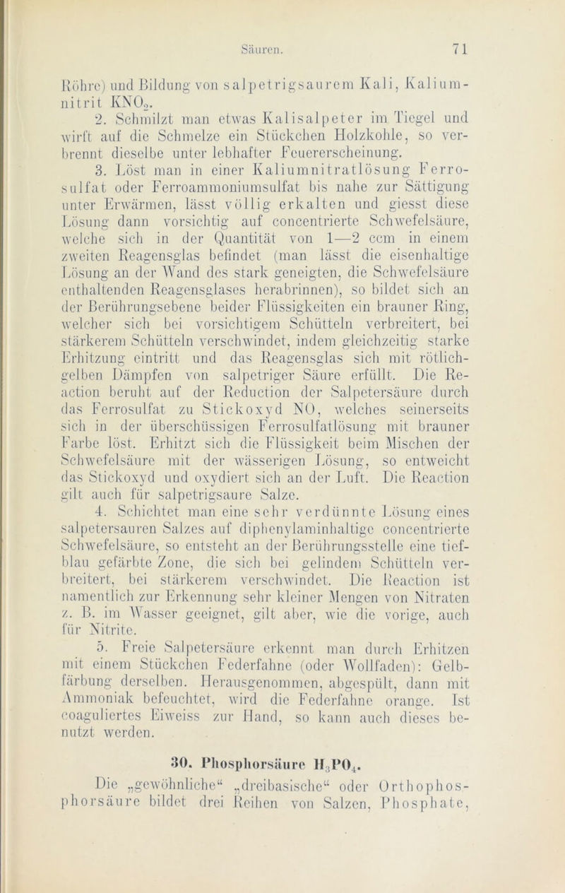 Röhre) und Bildung von salpetrigsaureni KaJi, Kalium- nitrit KNOo. 2. Schmilzt man etwas Kal isal[)eter im Tiegel und wirft auf die Schmelze ein Stückchen Holzkohle, so ver- hrennt dieselbe unter lebhafter Keuererscheinung. 3. Löst man in einer Kaliumnitratlösung Ferro- sLilfat oder Ferroammoniumsulfat bis nahe zur Sättigung unter Erwärmen, lässt völlig erkalten und giesst diese g, auf concentrierte Schwefelsäure, 1—2 ccm in einem lässt die eisenhaltige überschüssigen Ferrosulfatlösung mit brauner Erhitzt sich die Flüssigkeit beim Mischen der Lösung dann vorsichtig welche sich in der Q.uantität von zweiten Reagensglas befindet (man Idösung an der Wand des stark geneigten, die Schwefelsäure enthaltenden Reagensglascs herabrinnen), so bildet sich an der Berührungsebene beider Flüssigkeiten ein brauner Ring, welcher sich bei vorsichtigem Schütteln verbreitert, bei stärkerem Schütteln verschwindet, indem gleichzeitig starke hirhitzung eintritt und das Reagensglas sich mit rötlich- gelben Dämpfen von salpetriger Säure erfüllt. Die Re- action beruht auf der Reduction der Salpetersäure durch das Ferrosulfat zu Stickoxvd NO, welches seinerseits sich in dei Farbe löst. Schwefelsäure mit der Avässerigen Lösung, so entweicht das Stickoxyd und oxydiert sich an der Luft. Die Reaetion gilt auch für salpetrigsaure Salze. 4. Schichtet man eine sehr verdünnte Lösung eines salpetersauren Salzes auf diplienylaminhaltige concentrierte Schwefelsäure, so entsteht an der Beriihrungsstelle eine tief- blau gefärbte Zone, die sich bei gelindem Schütteln ver- breitert, bei stärkerem verschwindet. Die Reaetion ist namentlich zur Erkennung sehr kleiner Mengen von Nitraten z. B. im AVasser geeignet, gilt aber, wie die vorige, auch füi' Nitrite. 5. Freie Salpetersäui'c erkennt man durch Erhitzen mit einem Stückchen Federfahne (oder AA'ollfaden): Gelb- lärbung derselben. Hei’ausgenommen, abgespült, dann mit Ammoniak befeuchtet, wird die Federfahne coaguliertes Ifiweiss nutzt werden. zur Ist Hand, so kann auch dieses be- orange. 30. Pliospliorsäuro II3PO4. Die „gewöhnliche“ „dreibasische“ oder Orthophos- phorsäure bildet drei lleihen von Salzen, Bhosphate,