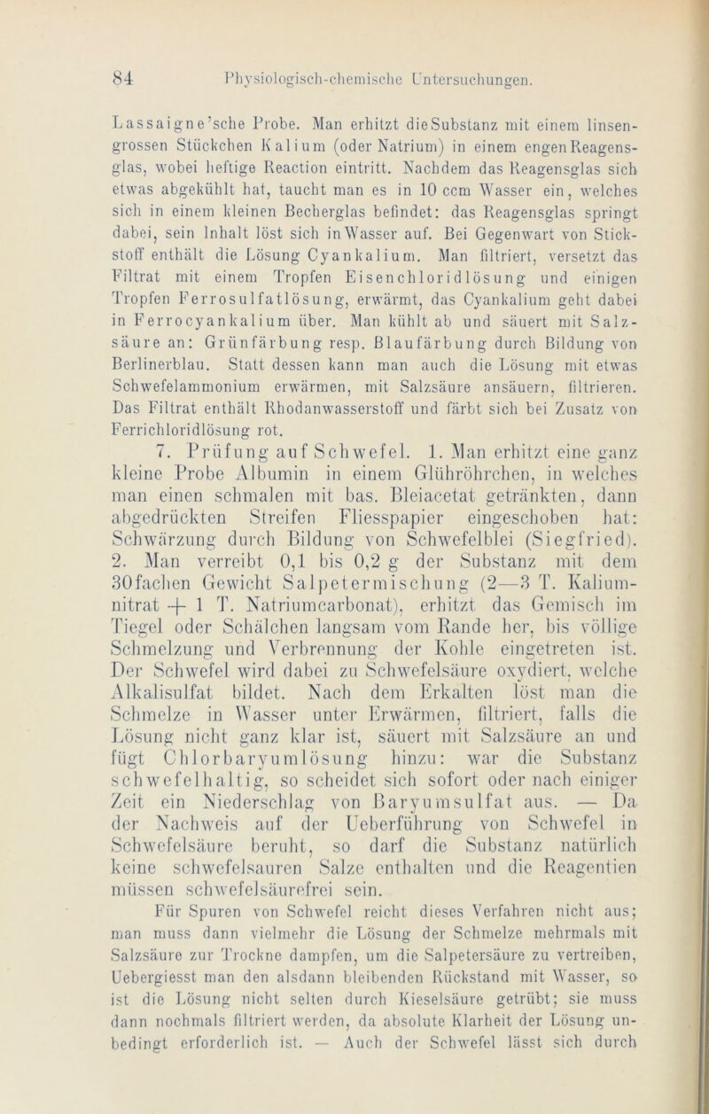 Lassaign e’sche Probe. Man erhitzt die Substanz mit einem linsen- grossen Stückchen Kalium (oder Natrium) in einem engen Reagens- glas, wobei heftige Keaction eintritt. Nachdem das Reagensglas sich etwas abgekühlt hat, taucht man es in 10 ccm Wasser ein, welches sich in einem kleinen Becherglas befindet: das Reagensglas springt dabei, sein Inhalt löst sich in Wasser auf. Bei Gegenwart von Stick- stoff enthält die Lösung Cyankalium. Man filtriert, versetzt das Filtrat mit einem Tropfen Eisenchloridlösung und einigen Tropfen Ferrosulfatlösung, erwärmt, das Cyankalium geht dabei in Ferr0cyankalium über. Man kühlt ab und säuert mit Salz- säure an: Grünfärbung resp. Blaufärbung durch Bildung von Berlinerblau. Statt dessen kann man auch die Lösung mit etwas Schwefelammonium erwärmen, mit Salzsäure ansäuern. filtrieren. Das Filtrat enthält Rhodanwasserstoff und färbt sich bei Zusatz von Ferrichloridlösung rot. 7. Prüfung auf Sch wefel. 1. Man erliitzt eine ganz kleine Probe Albumin in einem Glühröhrchen, in welches man einen schmalen mit bas. Bleiacetat getränkten, dann abgedrückten Streifen Fliesspapier eingeschoben hat: Schwärzung durch Bildung von Schwefelblei (Siegfried). 2. Man verreibt 0,1 bis 0,2 g der Substanz mit dem BOfachen Gewicht Salpetermischung (2—3 T. Kalium- nitrat -F 1 T. Natriumcarbonat), erhitzt das Gemisch im Tiegel oder Schälchen langsam vom Rande her, bis völlige Schmelzung und Verbrennung der Kohle eingetreten ist. Der Schwefel wird dabei zu Schwefelsäure oxydiert, welche Alkalisulfat bildet. Nach dem Erkalten löst man die Schmelze in Wasser unter Erwärmen, filtriert, falls die Lösung nicht ganz klar ist, säuert mit Salzsäure an und fügt Chlorbaryumlösung hinzu: war die Substanz schwefelhaltig, so scheidet sich sofort oder nach einiger Zeit ein Niederschlag von Baryumsulfat aus. — Da der Nachweis auf der Ueberführung von Schwefel in Schwefelsäure beruht, so darf die Substanz natürlich keine schwefelsauren Salze enthalten und die Reagentien müssen schwele!säurefrei sein. Für Spuren von Schwefel reicht dieses Verfahren nicht aus; man muss dann vielmehr die Lösung der Schmelze mehrmals mit Salzsäure zur 'J’rockne dampfen, um die Salpetersäure zu vertreiben, üebergiesst man den alsdann bleibenden Rückstand mit Wasser, so ist die Lösung nicht selten durch Kieselsäure getrübt; sie muss dann nochmals filtriert werden, da absolute Klarheit der Lösung un- bedingt erforderlich ist. — Auch der Schwefel lässt sich durch