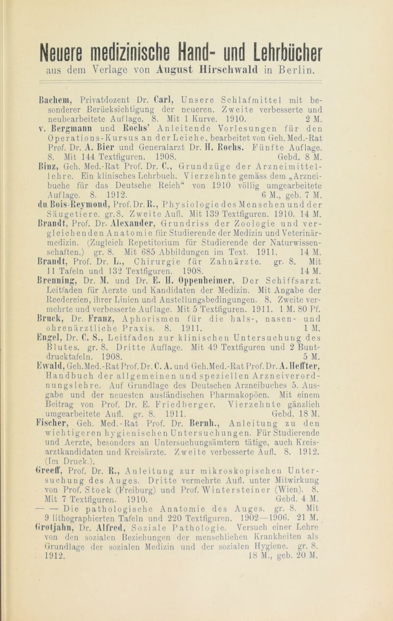Neuere medizinische Hand- und Lehrbücher aus dem Verlage von August Hirscliwald in Berlin. Daelieiii, Privatdozent Dr. Carl, Unsere Schlafmittel mit be- sonderer Berücksichtigung der neueren. Zweite verbesserte und neubearbeitete Auflage. 8. Mit 1 Kurve. 1910. 2 M. V. Bergiiiann und Roclis’ Anleitende Vorlesungen für den Operations-Kursus an der Leiche, bearbeitet von Geh.Mod.-Rat Prof. Dr. A. Bier und Generalarzt Dr. It. Boclis. Fünfte Auflage. 8. Mit 144 Textfigurcn. 1908. Gebd. 8 M. Binz, Geh. Med.-Rat Prof. Dr. G., Grundzüge der Arzneimittel- lehre. Ein klinisches Lehrbuch. Vierzehnte gemäss dom „Arznei- bucho für das Deutsche Reich“ von 1910 völlig umgearbeitete Auflage. 8. 1912. 6 M., geb. 7 M. (111 Bois-Reynioiid, Prof. Dr. R., P hy s i o 1 o g i e d e s M e n s ch e n u n d d e r Säugetiere, gr.8. Zweite Aufl. Mit 139 Textfiguron. 1910. 14 M. Brandt, Prof. Dr. Alexander, Grundriss der Zoologie und ver- gleichenden Anatomie für Studierende der Medizin und Veterinär- medizin. (Zugleich Repetitorium für Studierende der Naturwissen- schaften.) gr.8. Mit 685 Abbildungen im Text. 1911. 14 M. Brandt, Prof. Dr. L., Chirurgie für Zahnärzte. gr. 8. Mit 11 Tafeln und 132 Textfiguren. 1908. 14 M. Brcnning, Dr. M. und Dr. E. H. Oppenheimer, Der Schiffsarzt. Leitfaden für Aorzte und Kandidaten der Medizin. Mit Angabe der Reedereien, ihrer Linien und Anstellungsbedingungen. 8. Zweite ver- mehrte und verbesserte Auflage. Mit 5 Textfiguren. 1911. 1 M. 80 Pf. Bruck, Dr. Franz, Aphorismen für die hals-, nason- und ohrenärztliche Praxis. 8. 1911. IM. Engel, Dr. C. S., Leitfaden zur klinischen Untersuchung des Blutes, gr.8. Dritte Auflage. Mit 49 Textfiguren und 2 Buut- drucktafeln. 1908. 5 M. Ewald, Geh.Mcd.-Rat Prof. Dr. C. A. und Geh.Med.-RatProf.Dr. A. lletl'ter, Handbuch der allgemeinen u n d s p e z i e 11 e n A r z n o i v e r o r d - nungslehre. Auf Grundlage des Deutschen Arzneibuches 5. Aus- gabe und der neuesten ausländischen Pharmakopüen. Mit einem Beitrag von Prof. Dr. E. Fried horger. Vierzehnte gänzlich umgearbeitete Aull. gr. 8. 1911. Gebd. 18 M. Fischer, Geh. Med.-Rat Prof. Dr. Beruh., Anleitung zu den wichtigeren hygienischen Untersuchungen. Für Studierende und Aerzte, besonders an Untcrsuchungsäratcrn tätige, auch Kreis- arztkandidaten und Kreisärzte. Zweite verbesserte Aull. 8. 1912. (Im Druck.). (ireetf, Prof. Dr. R., Anleitung zur mikroskopischen Unter- suchung des .Auges. Dritte vermehrte Aull, unter Mitwirkung von Prof. Stock (Freiburg) und Prof. Wintersteiner (Wien). 8. Mit 7 Textfiguren. 1910. Gebd. 4 M. — — Die pathologische Anatomie des Auges, gr. 8. Mit 9 lithographierten Tafeln und 220 Textfiguren. 1902—1906. 21 M. Orotjalm, Dr. Alfred, Soziale Pathologie. Vensuch einer Lehre von den sozialen Beziehungen flcr menschlichen Krankheiten als Grundlage der sozialen Medizin und der sozialen Hygiene, gr. 8. 1912. 18 M., geb. 20 M.