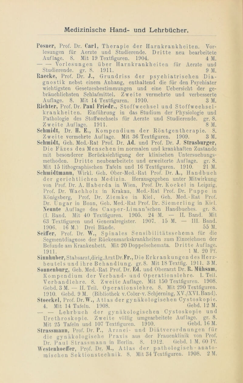 Posiier, Prof. Dr. Carl, Therapie der Harnkrankheiten. Vor- lesungen für Aerzte und Studierende. Dritte neu bearbeitete Auflage. 8. Mit 19 Textfiguren. 1904. 4 M. Vorlesungen über ITarnkrankheiten für Aerzte und Studierende, gr. 8. 1911. 9 M. Raecke, Prof. Dr. J., Grundriss der psychiatrischen Dia- gnostik nebst einem Anhang, enthaltend die für den Psychiater wichtigsten Gesetzesbestimmungen und eine Uebersicht der ge- bräuchlichsten Schlafmittel. Zweite vermehrte und verbesserte Auflage. 8. Mit 14 Textfiguren. 1910. 3 M. Richter, Prof. Dr. Paul Friedr., Stoffwechsel und Stoffwechsel- krankheiten. Einführung in das Studium der Physiologie und Pathologie des Stoffwechsels für Aerzte und Studierende, gr. 8. Zweite Auflage. 1911. 8 M. Scliiiiidt, Dr. H. E., Kompendium der Röntgentherapie. 8. Zweite vermehrte Auflage. Mit 36 Textfiguren. 1909. 3 M. Sclniiidt, Geh. Med.-Rat Prof. Dr. Ad. und Prof. Dr. J. Strashurger, Die Fäzes des Menschen im normalen und krankhaften Zustande mit besonderer Berücksichtigung der klinischen Untersuchungs- raethoden. Dritte neubearbeitetc und erweiterte Auflage, gr. 8. Mit 15 lithographischen Tafeln und 16 Textfiguren. 1910. 21 M. Sclniiidtmaini, Wirkt. Geh. Ober-Med.-Rat Prof. Dr. A., Handbuch der gerichtlichen Medizin. IJerausgegcben unter ]\Iitwirkung von Prof. Dr. A. Ilaberda in Wien, Prof. Dr. Kockcl in Leipzig, Prof. Dr. Wachholz in Krakau, Med.-Rat Prof. Dr. Puppe in Königsberg, Prof. Dr. Ziemke in Kiel, Geh. Med.-Rat Prof. Dr. Ungar in Bonn, Geh. Med.-Rat Prof. Dx. Sicmcrling in Ki(d. Neunte Auflage des Casper-Lirnan’schen Handbuches, gr. 8. (1. Band. Mit 40 Textfiguren. 1905. 24 i\I. — H. Band. 5lit 63 Textfiguren und Gcncralrcgister. 1907. 15 M. — Hl. Band. 1906. 16 M.) Drei Bände. 55 M. Seitfer, Prof. Dr. W., Spinales Sensibilitätsschema für die Segmentdiagnose der Rückenmark-skrankheiten zum Einzeiclinen der Befunde am Krankenbett. Mit 20 Doppelscheniata. Dritte Auflage. 1911. IM. 20 Pf. SimiUuber,Stabsarzt,dirig.ArztDr.Fr.,Die Erkrankungen des Herz- beutels und ihre Behandlung. gr.8. Mit 18 Textlig. 1911. 3 M. Sonnenhurg, Geh. Med.-Rat Prof. Dr. E«l. und Oberarzt Dr. R. Miihsaiii, Kompendium der Verband- und Operation sieh re. 1. Teil. Verb and leh re. 8. Zwei tc Auflage. Mit 150 Textfiguren. 1908. Gebd. 3 M. — H. Teil. Operationslchrc. 8. Mit 290 Textfiguren. 1910. Gebd. 9 M. (Bibliothek v.Coler-v. Schjerning, XV./XVI.Band). Stocckol, Prof. Dr.W., Atlas der gynäkologischen Cystoskopie. 4. Mit 14 Tafeln. 1908. ‘ Gebd. 12 M. — — Lehrbuch der gynäkologischen Cystoskopie und Urcthroskopic. Zweite völlig umgearbcitctc Auflage, gr. 8. Mit 25 Tafeln und 107 Textfiguren. 1910. Gebd. 16 M. Strussiiiaim, Prof. Dr. P., Arznei- und Diätverordnungen für die gynäkologische Praxis aus der Frauenklinik von Prof. Dr. Paul Strassmann in Berlin. 8. 1912. Gebd. 1 M. 60 Pf. Wcstcnliocircr, Prof. Dr. .M., Atlas der pathologisch - anato-