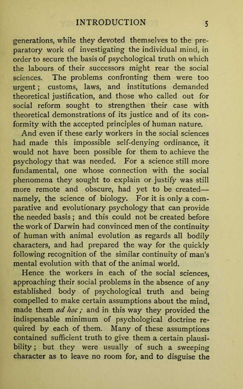 generations, while they devoted themselves to the pre- paratory work of investigating the individual mind, in order to secure the basis of psychological truth on which the labours of their successors might rear the social sciences. The problems confronting them were too urgent; customs, laws, and institutions demanded theoretical justification, and those who called out for social reform sought to strengthen their case with theoretical demonstrations of its justice and of its con- formity with the accepted principles of human nature. And even if these early workers in the social sciences had made this impossible self-denying ordinance, it would not have been possible for them to achieve the psychology that was needed. For a science still more fundamental, one whose connection with the social phenomena they sought to explain or justify was still more remote and obscure, had yet to be created— namely, the science of biology. For it is only a com- parative and evolutionary psychology that can provide the needed basis; and this could not be created before the work of Darwin had convinced men of the continuity of human with animal evolution as regards all bodily characters, and had prepared the way for the quickly following recognition of the similar continuity of man’s mental evolution with that of the animal world. Hence the workers in each of the social sciences, approaching their social problems in the absence of any established body of psychological truth and being compelled to make certain assumptions about the mind, made them ad hoc; and in this way they provided the indispensable minimum of psychological doctrine re- quired by each of them. Many of these assumptions contained sufficient truth to give them a certain plausi- bility ; but they were usually of such a sweeping character as to leave no room for, and to disguise the